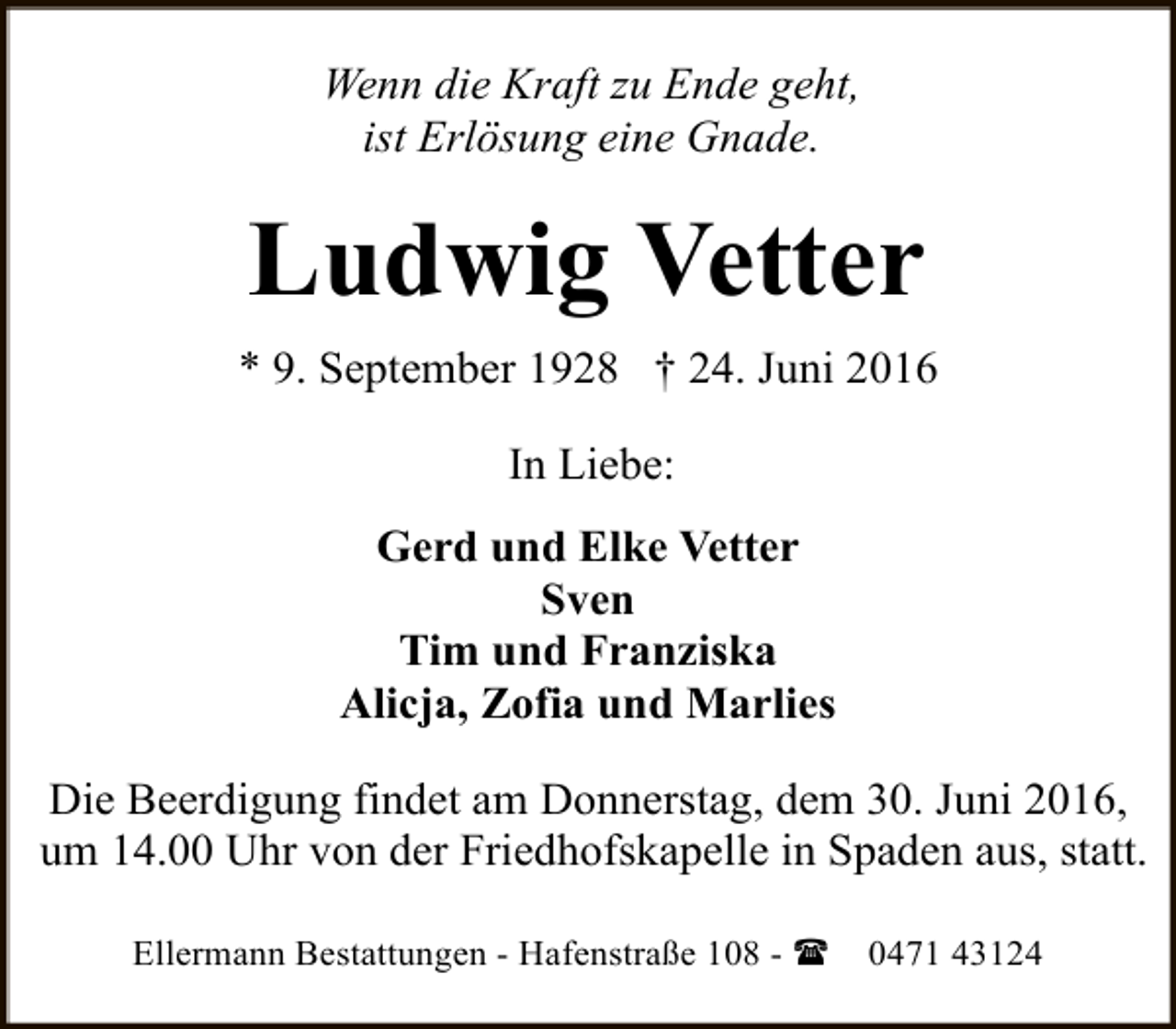 <p>Wenn die Kraft zu Ende geht,<br />ist Erlösung eine Gnade.</p><p>Ludwig Vetter<br />* 9. September 1928 † 24. Juni 2016<br />In Liebe:<br />Gerd und Elke Vetter<br />Sven<br />Tim und Franziska<br />Alicja, Zofia und Marlies<br />Die Beerdigung findet am Donnerstag, dem 30. Juni 2016,<br />um 14.00 Uhr von der Friedhofskapelle in Spaden aus, statt.<br />Ellermann Bestattungen - Hafenstraße 108 - (</p><p>0471 43124</p>
