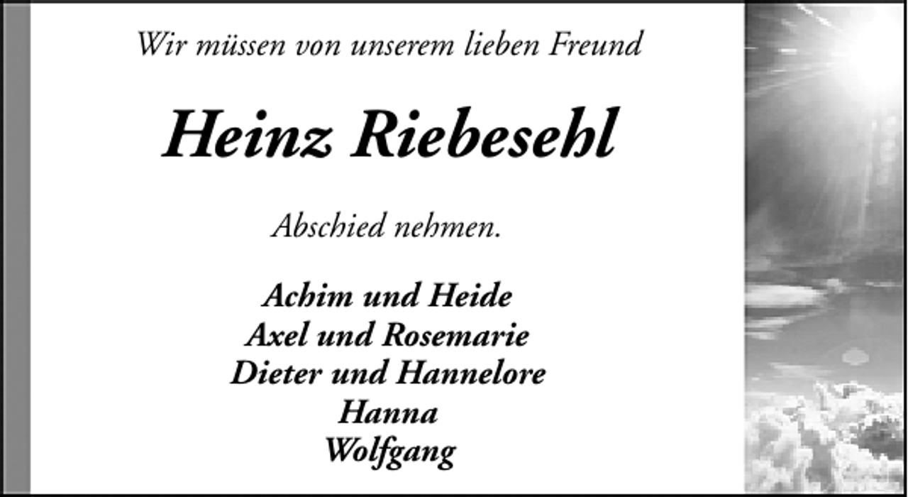 <p>Wir müssen von unserem lieben Freund</p>
<p>Heinz Riebesehl<br />Abschied nehmen.<br />Achim und Heide<br />Axel und Rosemarie<br />Dieter und Hannelore<br />Hanna<br />Wolfgang</p>