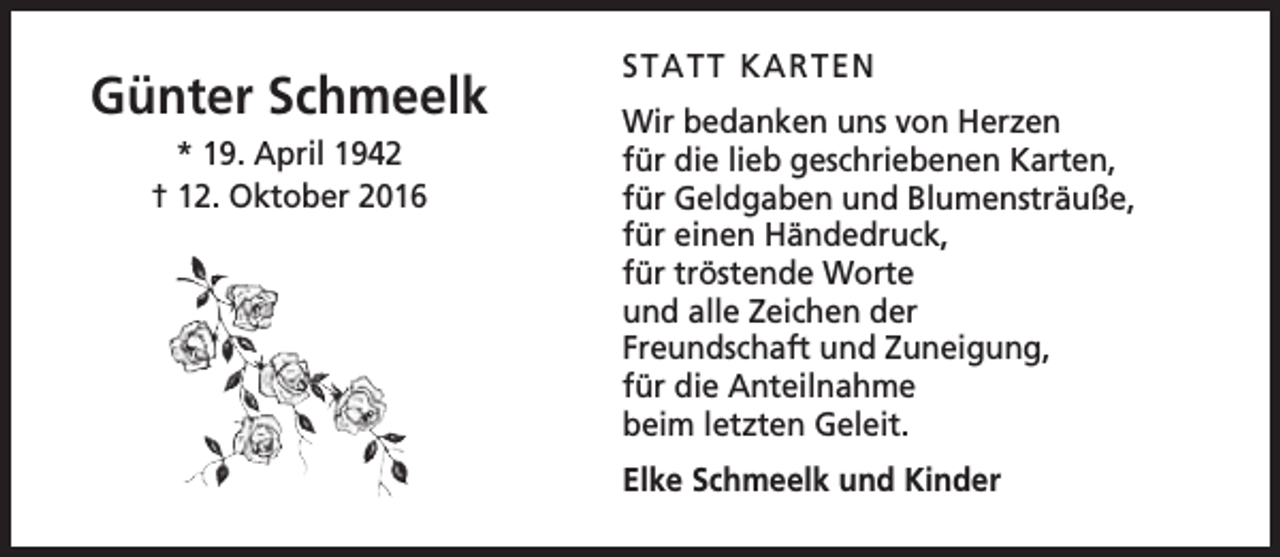 <p>Günter Schmeelk<br />* 19. April 1942<br />† 12. Oktober 2016</p><p>STATT KARTEN<br />Wir bedanken uns von Herzen<br />für die lieb geschriebenen Karten,<br />für Geldgaben und Blumensträuße,<br />für einen Händedruck,<br />für tröstende Worte<br />und alle Zeichen der<br />Freundschaft und Zuneigung,<br />für die Anteilnahme<br />beim letzten Geleit.<br />Elke Schmeelk und Kinder</p>