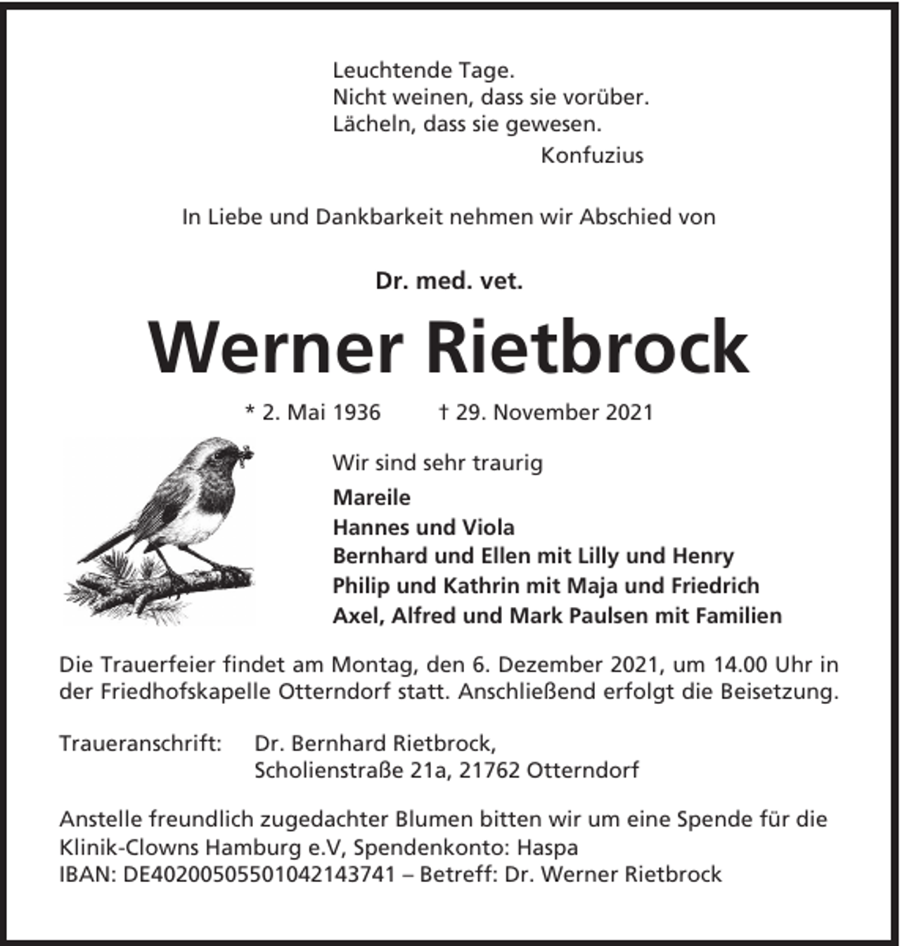 <p>Leuchtende Tage.<br />Nicht weinen, dass sie vorüber.<br />Lächeln, dass sie gewesen.<br />Konfuzius<br />In Liebe und Dankbarkeit nehmen wir Abschied von</p><p>Dr. med. vet.</p><p>Werner Rietbrock<br />* 2. Mai 1936</p><p>† 29. November 2021</p><p>Wir sind sehr traurig<br />Mareile<br />Hannes und Viola<br />Bernhard und Ellen mit Lilly und Henry<br />Philip und Kathrin mit Maja und Friedrich<br />Axel, Alfred und Mark Paulsen mit Familien<br />Die Trauerfeier findet am Montag, den 6. Dezember 2021, um 14.00 Uhr in<br />der Friedhofskapelle Otterndorf statt. Anschließend erfolgt die Beisetzung.<br />Traueranschrift:</p><p>Dr. Bernhard Rietbrock,<br />Scholienstraße 21a, 21762 Otterndorf</p><p>Anstelle freundlich zugedachter Blumen bitten wir um eine Spende für die<br />Klinik-Clowns Hamburg e.V, Spendenkonto: Haspa<br />IBAN: DE40200505501042143741 – Betreff: Dr. Werner Rietbrock</p>