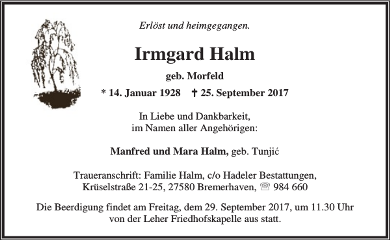<p>Erlöst und heimgegangen.</p><p>Irmgard Halm<br />geb. Morfeld<br />* 14. Januar 1928</p><p>B 25. September 2017</p><p>In Liebe und Dankbarkeit,<br />im Namen aller Angehörigen:<br />Manfred und Mara Halm, geb. Tunjić<br />Traueranschrift: Familie Halm, c/o Hadeler Bestattungen,<br />Krüselstraße 21-25, 27580 Bremerhaven, ℡ 984 660<br />Die Beerdigung findet am Freitag, dem 29. September 2017, um 11.30 Uhr<br />von der Leher Friedhofskapelle aus statt.</p>