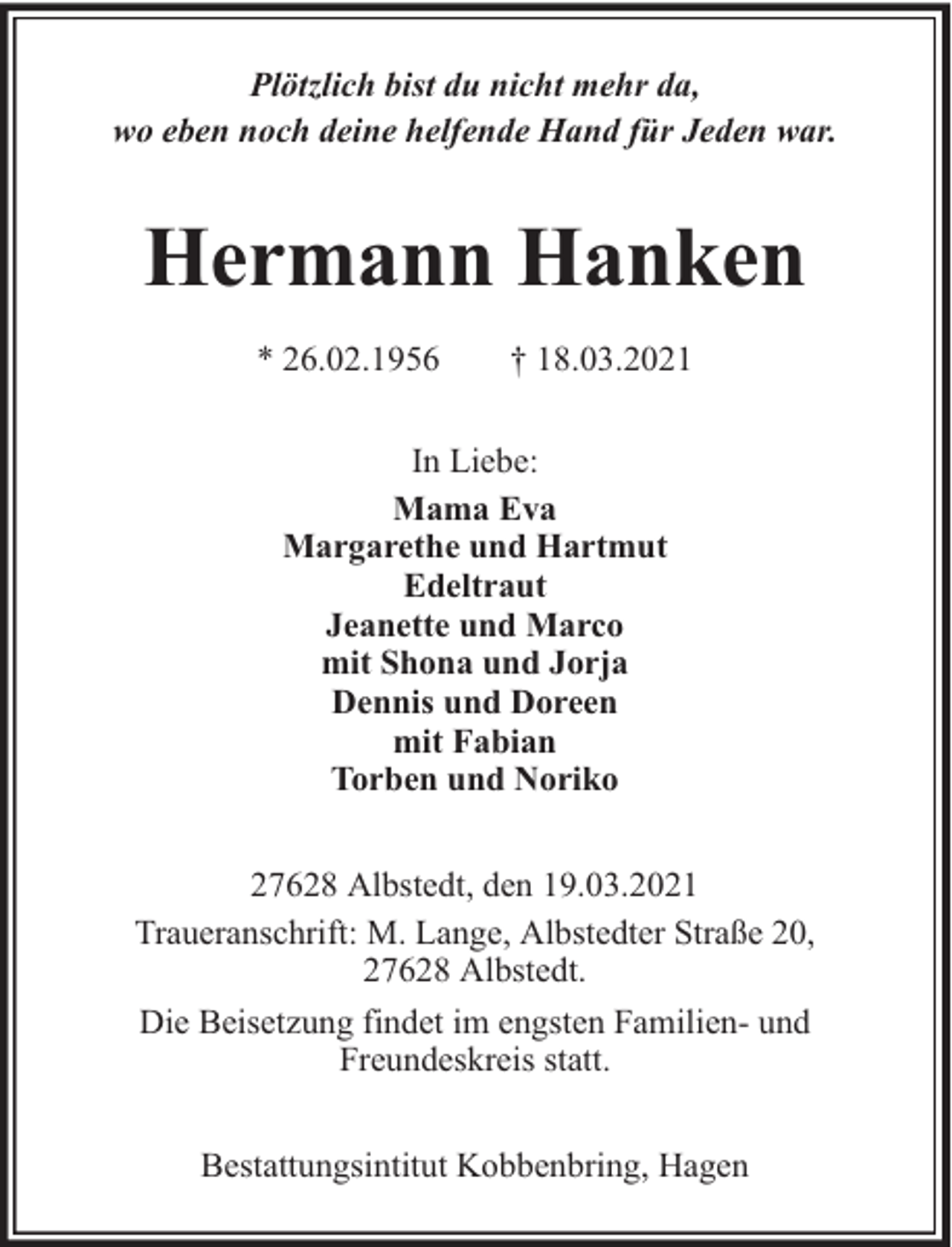 <p>Plötzlich bist du nicht mehr da,<br />wo eben noch deine helfende Hand für Jeden war.</p><p>Hermann Hanken<br />* 26.02.1956</p><p>† 18.03.2021</p><p>In Liebe:<br />Mama Eva<br />Margarethe und Hartmut<br />Edeltraut<br />Jeanette und Marco<br />mit Shona und Jorja<br />Dennis und Doreen<br />mit Fabian<br />Torben und Noriko<br />27628 Albstedt, den 19.03.2021<br />Traueranschrift: M. Lange, Albstedter Straße 20,<br />27628 Albstedt.<br />Die Beisetzung findet im engsten Familien- und<br />Freundeskreis statt.<br />Bestattungsintitut Kobbenbring, Hagen</p>