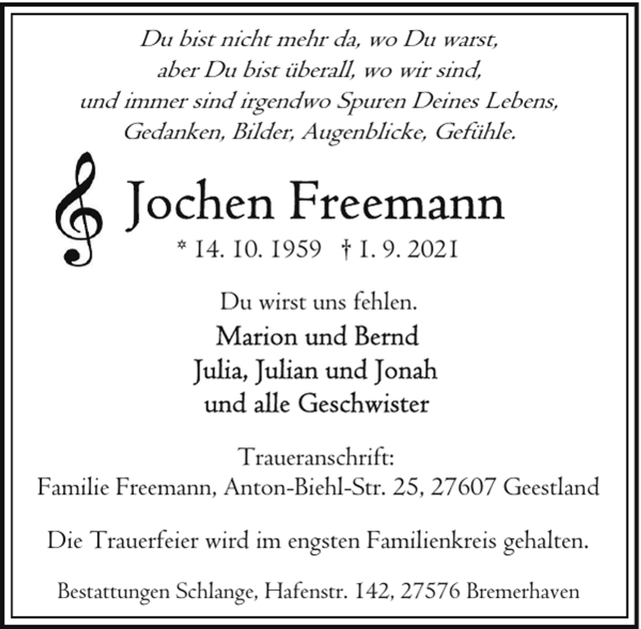 <p>Du bist nicht mehr da, wo Du warst,<br />aber Du bist überall, wo wir sind,<br />und immer sind irgendwo Spuren Deines Lebens,<br />Gedanken, Bilder, Augenblicke, Gefühle.</p>
<p>* 14. 10. 1959 † 1. 9. 2021<br />Du wirst uns fehlen.</p>
<p>Traueranschrift:<br />Familie Freemann, Anton-Biehl-Str. 25, 27607 Geestland<br />Die Trauerfeier wird im engsten Familienkreis gehalten.<br />Bestattungen Schlange, Hafenstr. 142, 27576 Bremerhaven</p>