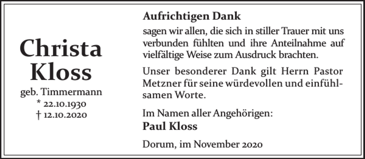 <p>Aufrichtigen Dank</p><p>Christa<br />Kloss<br />geb. Timmermann<br />* 22.10.1930<br />† 12.10.2020</p><p>sagen wir allen, die sich in stiller Trauer mit uns<br />verbunden fühlten und ihre Anteilnahme auf<br />vielfältige Weise zum Ausdruck brachten.<br />Unser besonderer Dank gilt Herrn Pastor<br />Metzner für seine würdevollen und einfühlsamen Worte.<br />Im Namen aller Angehörigen:</p><p>Paul Kloss</p><p>Dorum, im November 2020</p>