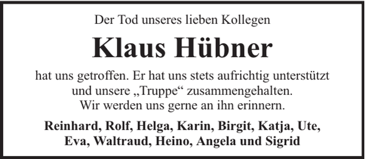 <p>Der Tod unseres lieben Kollegen</p><p>Klaus Hübner</p><p>hat uns getroffen. Er hat uns stets aufrichtig unterstützt<br />und unsere „Truppe“ zusammengehalten.<br />Wir werden uns gerne an ihn erinnern.<br />Reinhard, Rolf, Helga, Karin, Birgit, Katja, Ute,<br />Eva, Waltraud, Heino, Angela und Sigrid</p>