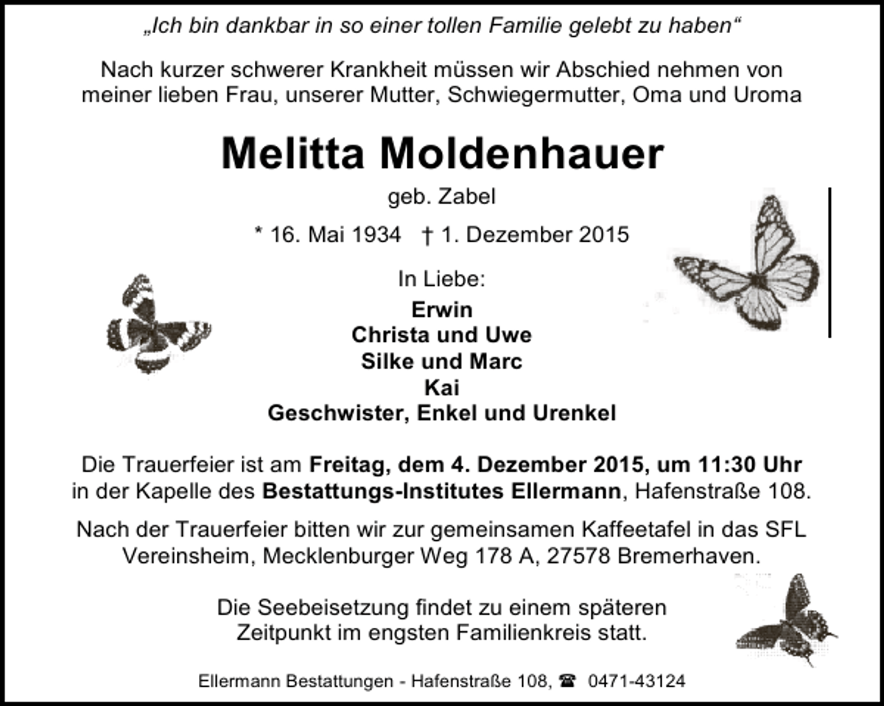 <p>„Ich bin dankbar in so einer tollen Familie gelebt zu haben“<br />Nach kurzer schwerer Krankheit müssen wir Abschied nehmen von<br />meiner lieben Frau, unserer Mutter, Schwiegermutter, Oma und Uroma</p><p>Melitta Moldenhauer<br />geb. Zabel</p><p>* 16. Mai 1934 † 1. Dezember 2015<br />In Liebe:<br />Erwin<br />Christa und Uwe<br />Silke und Marc<br />Kai<br />Geschwister, Enkel und Urenkel<br />Die Trauerfeier ist am Freitag, dem 4. Dezember 2015, um 11:30 Uhr<br />in der Kapelle des Bestattungs-Institutes Ellermann, Hafenstraße 108.<br />Nach der Trauerfeier bitten wir zur gemeinsamen Kaffeetafel in das SFL<br />Vereinsheim, Mecklenburger Weg 178 A, 27578 Bremerhaven.<br />Die Seebeisetzung findet zu einem späteren<br />Zeitpunkt im engsten Familienkreis statt.<br />Ellermann Bestattungen - Hafenstraße 108,  0471-43124</p>