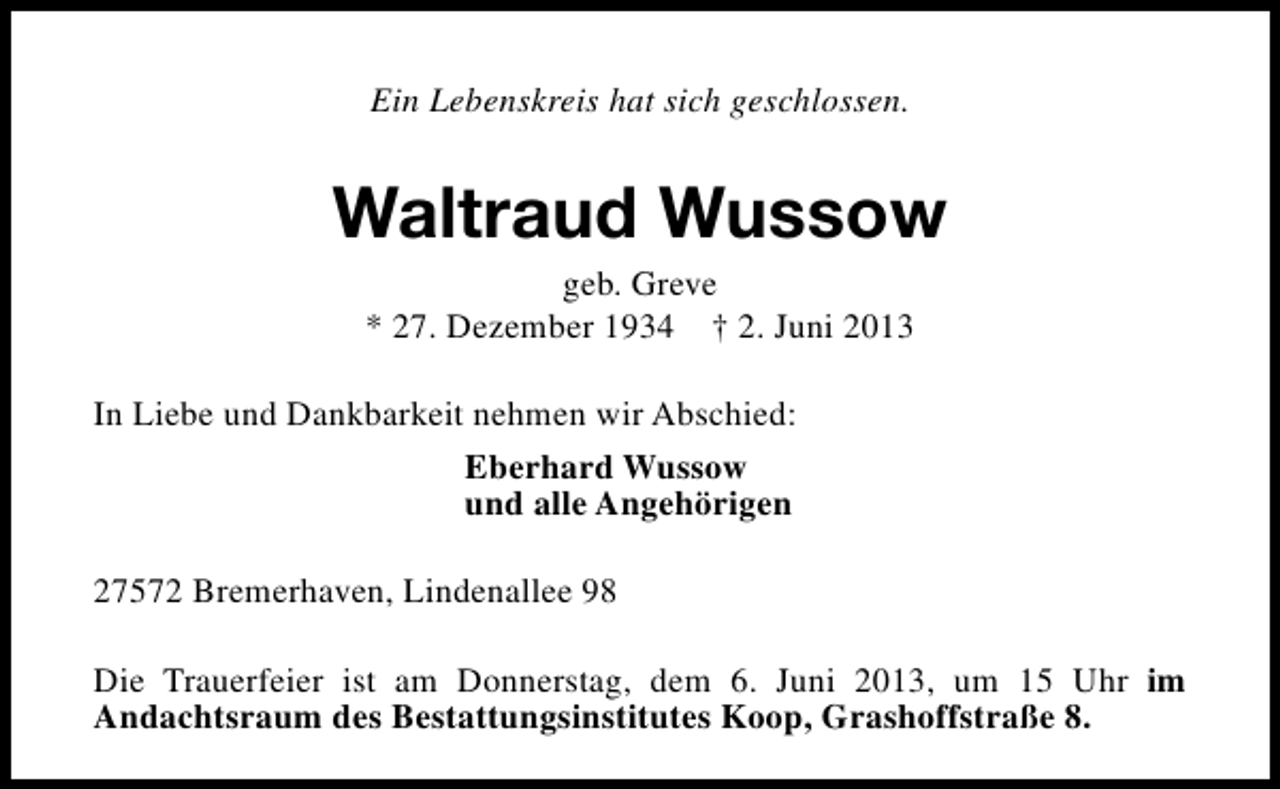 <p>Ein Lebenskreis hat sich geschlossen.</p>
<p>Waltraud Wussow<br />geb. Greve<br />* 27. Dezember 1934</p>
<p>† 2. Juni 2013</p>
<p>In Liebe und Dankbarkeit nehmen wir Abschied:<br />Eberhard Wussow<br />und alle Angehörigen<br />27572 Bremerhaven, Lindenallee 98<br />Die Trauerfeier ist am Donnerstag, dem 6. Juni 2013, um 15 Uhr im<br />Andachtsraum des Bestattungsinstitutes Koop, Grashoffstraße 8.</p>