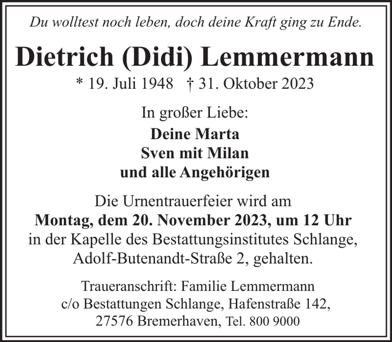 <p>Du wolltest noch leben, doch deine Kraft ging zu Ende.</p><p>Dietrich (Didi) Lemmermann<br />* 19. Juli 1948 † 31. Oktober 2023<br />In großer Liebe:<br />Deine Marta<br />Sven mit Milan<br />und alle Angehörigen<br />Die Urnentrauerfeier wird am<br />Montag, dem 20. November 2023, um 12 Uhr<br />in der Kapelle des Bestattungsinstitutes Schlange,<br />Adolf-Butenandt-Straße 2, gehalten.<br />Traueranschrift: Familie Lemmermann<br />c/o Bestattungen Schlange, Hafenstraße 142,<br />27576 Bremerhaven, Tel. 800 9000</p>