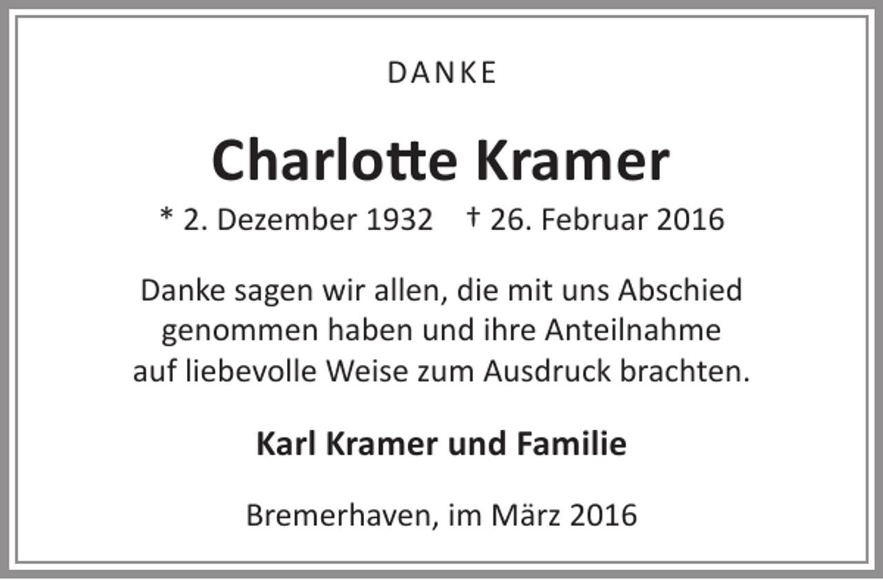 <p>DA NKE</p><p>Charlotte Kramer</p><p>* 2. Dezember 1932 † 26. Februar 2016<br />Danke sagen wir allen, die mit uns Abschied<br />genommen haben und ihre Anteilnahme<br />auf liebevolle Weise zum Ausdruck brachten.</p><p>Karl Kramer und Familie<br />Bremerhaven, im März 2016</p>