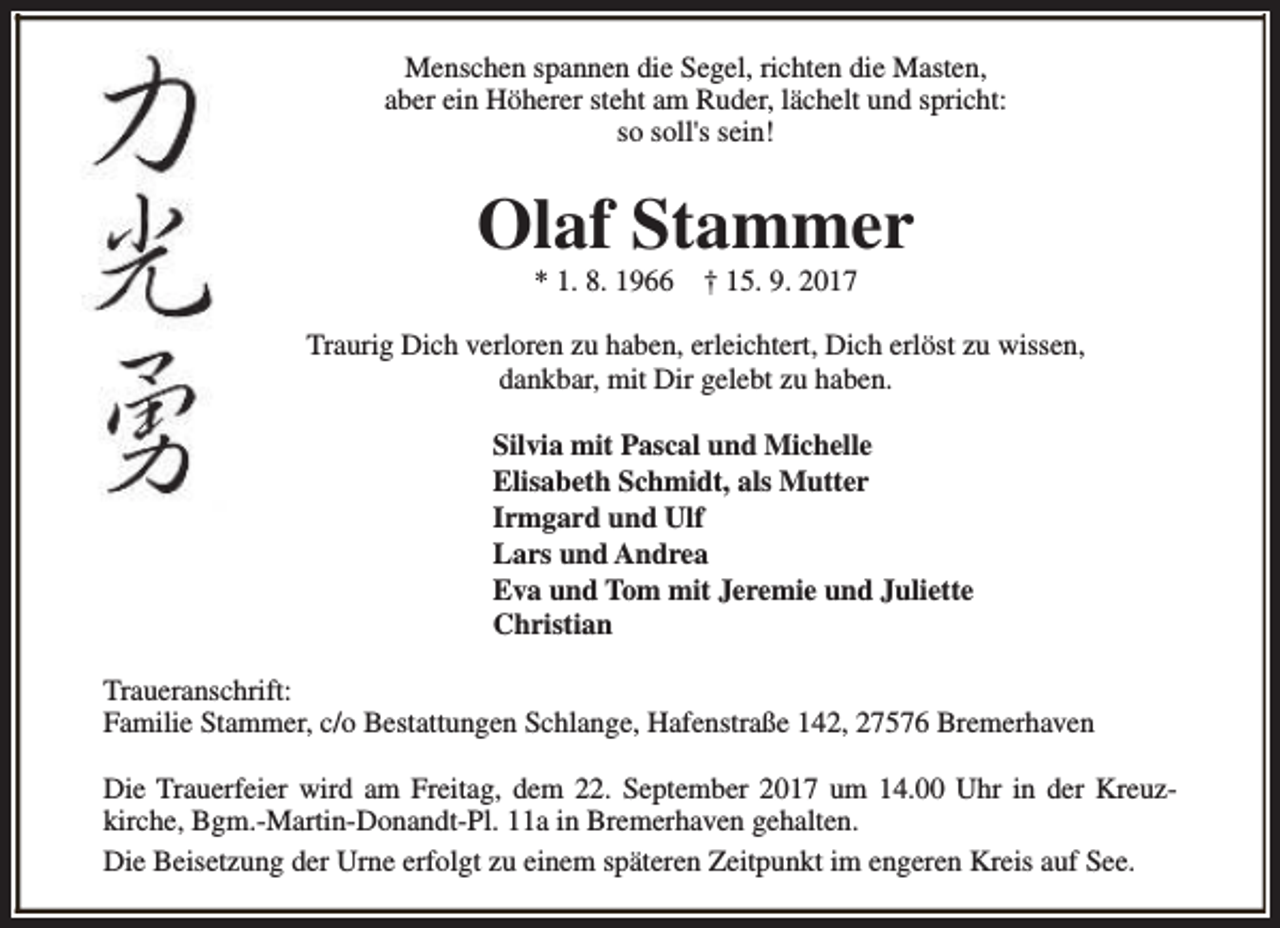 <p>Menschen spannen die Segel, richten die Masten,<br />aber ein Höherer steht am Ruder, lächelt und spricht:<br />so soll's sein!</p><p>Olaf Stammer<br />* 1. 8. 1966</p><p>† 15. 9. 2017</p><p>Traurig Dich verloren zu haben, erleichtert, Dich erlöst zu wissen,<br />dankbar, mit Dir gelebt zu haben.<br />Silvia mit Pascal und Michelle<br />Elisabeth Schmidt, als Mutter<br />Irmgard und Ulf<br />Lars und Andrea<br />Eva und Tom mit Jeremie und Juliette<br />Christian<br />Traueranschrift:<br />Familie Stammer, c/o Bestattungen Schlange, Hafenstraße 142, 27576 Bremerhaven<br />Die Trauerfeier wird am Freitag, dem 22. September 2017 um 14.00 Uhr in der Kreuzkirche, Bgm.-Martin-Donandt-Pl. 11a in Bremerhaven gehalten.<br />Die Beisetzung der Urne erfolgt zu einem späteren Zeitpunkt im engeren Kreis auf See.</p>