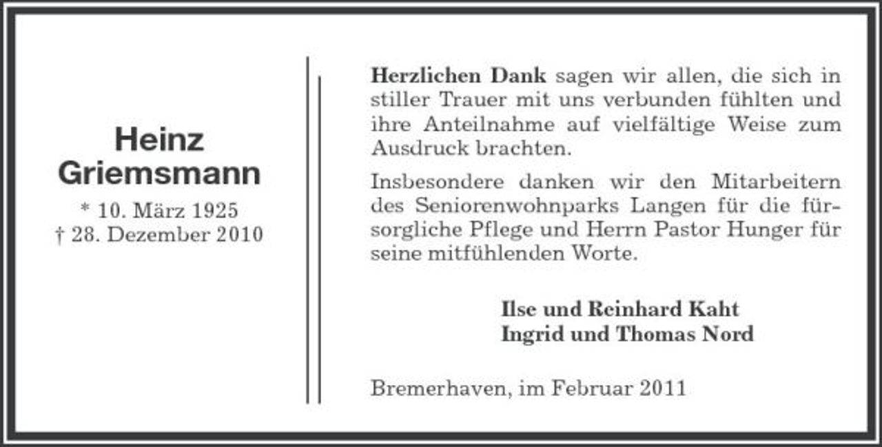 <p>Heinz Griemsmann<br />* 10. März 1925 † 28. Dezember 2010</p><p>Herzlichen Dank sagen wir allen, die sich in stiller Trauer mit uns verbunden fühlten und ihre Anteilnahme auf vielfältige Weise zum Ausdruck brachten. Insbesondere danken wir den Mitarbeitern des Seniorenwohnparks Langen für die fürsorgliche Pflege und Herrn Pastor Hunger für seine mitfühlenden Worte. Ilse und Reinhard Kaht Ingrid und Thomas Nord Bremerhaven, im Februar 2011</p>
