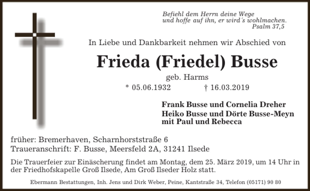 <p>Befiehl dem Herrn deine Wege<br />und hoffe auf ihn, er wird´s wohlmachen.<br />Psalm 37,5</p><p>In Liebe und Dankbarkeit nehmen wir Abschied von</p><p>Frieda (Friedel) Busse<br />geb. Harms<br />* 05.06.1932<br />† 16.03.2019</p><p>Frank Busse und Cornelia Dreher<br />Heiko Busse und Dörte Busse-Meyn<br />mit Paul und Rebecca<br />früher: Bremerhaven, Scharnhorststraße 6<br />Traueranschrift: F. Busse, Meersfeld 2A, 31241 Ilsede<br />Die Trauerfeier zur Einäscherung findet am Montag, dem 25. März 2019, um 14 Uhr in<br />der Friedhofskapelle Groß Ilsede, Am Groß Ilseder Holz statt.<br />Ebermann Bestattungen, Inh. Jens und Dirk Weber, Peine, Kantstraße 34, Telefon (05171) 90 80</p>