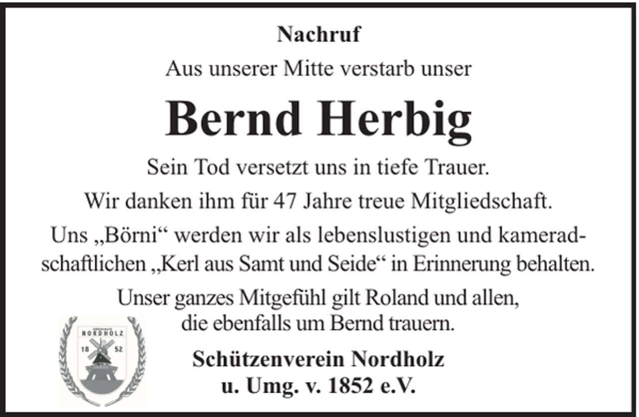 <p>Nachruf<br />Aus unserer Mitte verstarb unser</p><p>Bernd Herbig</p><p>Sein Tod versetzt uns in tiefe Trauer.<br />Wir danken ihm für 47 Jahre treue Mitgliedschaft.<br />Uns „Börni“ werden wir als lebenslustigen und kameradschaftlichen „Kerl aus Samt und Seide“ in Erinnerung behalten.<br />Unser ganzes Mitgefühl gilt Roland und allen,<br />die ebenfalls um Bernd trauern.<br />Schützenverein Nordholz<br />u. Umg. v. 1852 e.V.</p>
