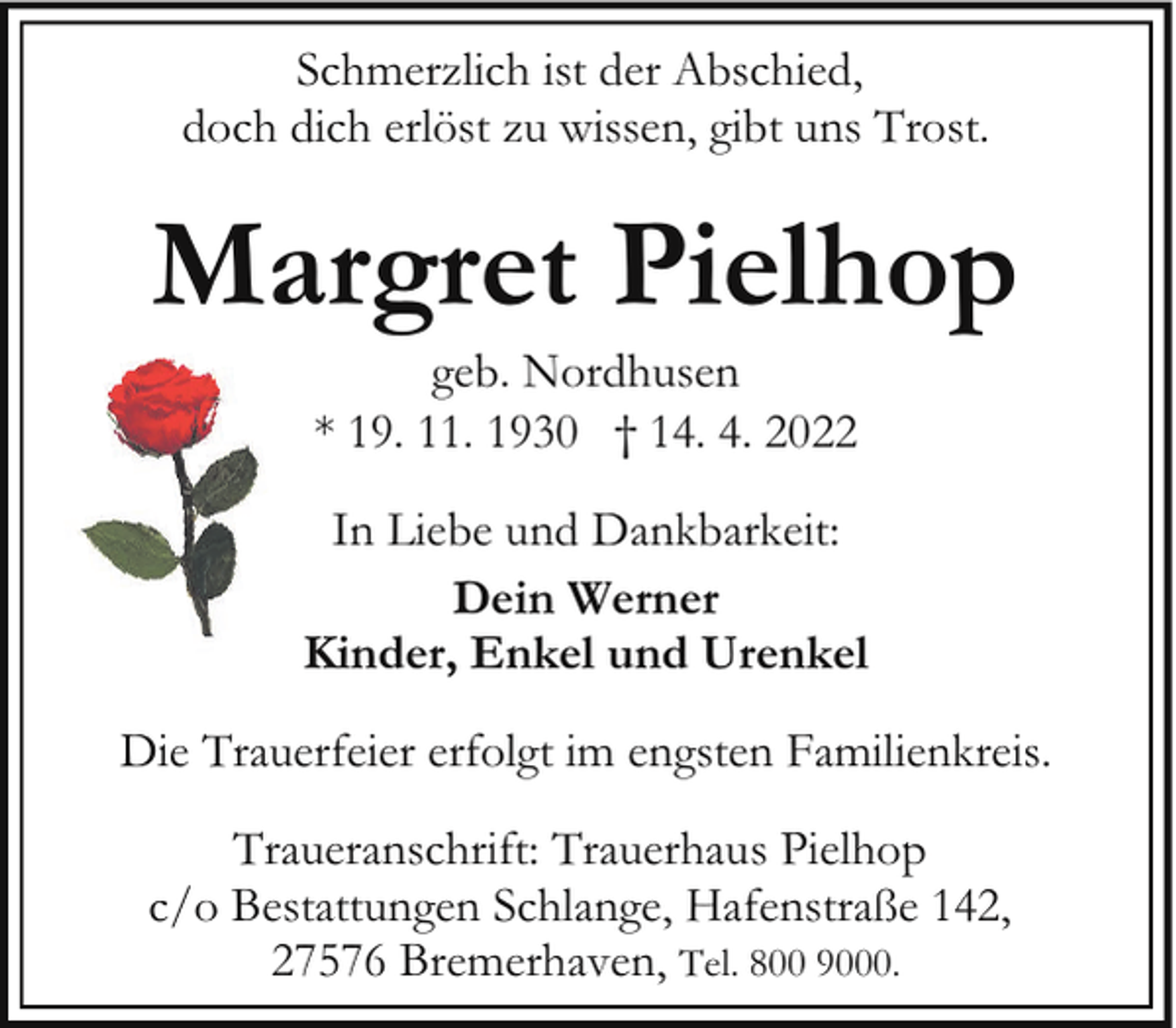 <p>Schmerzlich ist der Abschied,<br />doch dich erlöst zu wissen, gibt uns Trost.</p><p>Margret Pielhop<br />geb. Nordhusen<br />* 19. 11. 1930 † 14. 4. 2022</p><p>In Liebe und Dankbarkeit:<br />Dein Werner<br />Kinder, Enkel und Urenkel<br />Die Trauerfeier erfolgt im engsten Familienkreis.<br />Traueranschrift: Trauerhaus Pielhop<br />c/o Bestattungen Schlange, Hafenstraße 142,<br />27576 Bremerhaven, Tel. 800 9000.</p>