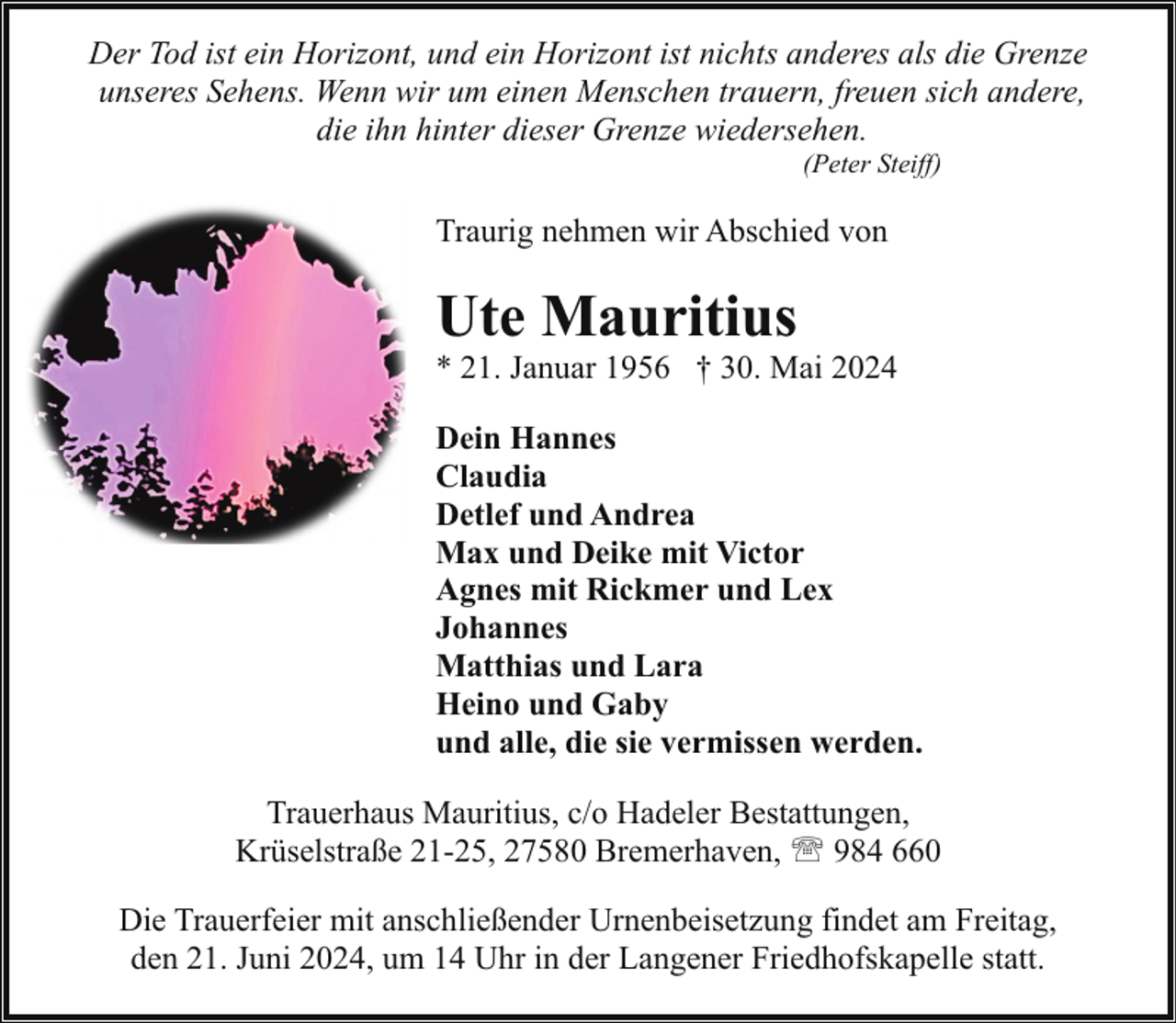 <p>Der Tod ist ein Horizont, und ein Horizont ist nichts anderes als die Grenze<br />unseres Sehens. Wenn wir um einen Menschen trauern, freuen sich andere,<br />die ihn hinter dieser Grenze wiedersehen.<br />(Peter Steiff)</p><p>Traurig nehmen wir Abschied von</p><p>Ute Mauritius</p><p>* 21. Januar 1956 † 30. Mai 2024<br />Dein Hannes<br />Claudia<br />Detlef und Andrea<br />Max und Deike mit Victor<br />Agnes mit Rickmer und Lex<br />Johannes<br />Matthias und Lara<br />Heino und Gaby<br />und alle, die sie vermissen werden.<br />Trauerhaus Mauritius, c/o Hadeler Bestattungen,<br />Krüselstraße 21-25, 27580 Bremerhaven, ' 984 660<br />Die Trauerfeier mit anschließender Urnenbeisetzung findet am Freitag,<br />den 21. Juni 2024, um 14 Uhr in der Langener Friedhofskapelle statt.</p>
