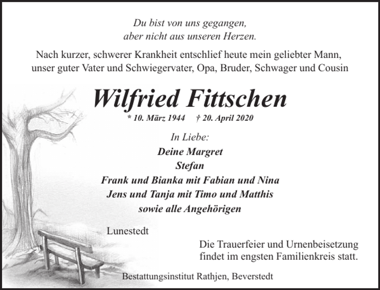 <p>Du bist von uns gegangen,<br />aber nicht aus unseren Herzen.<br />Nach kurzer, schwerer Krankheit entschlief heute mein geliebter Mann,<br />unser guter Vater und Schwiegervater, Opa, Bruder, Schwager und Cousin</p><p>Wilfried Fittschen<br />* 10. März 1944</p><p>† 20. April 2020</p><p>In Liebe:<br />Deine Margret<br />Stefan<br />Frank und Bianka mit Fabian und Nina<br />Jens und Tanja mit Timo und Matthis<br />sowie alle Angehörigen<br />Lunestedt</p><p>Die Trauerfeier und Urnenbeisetzung<br />findet im engsten Familienkreis statt.</p><p>Bestattungsinstitut Rathjen, Beverstedt</p>