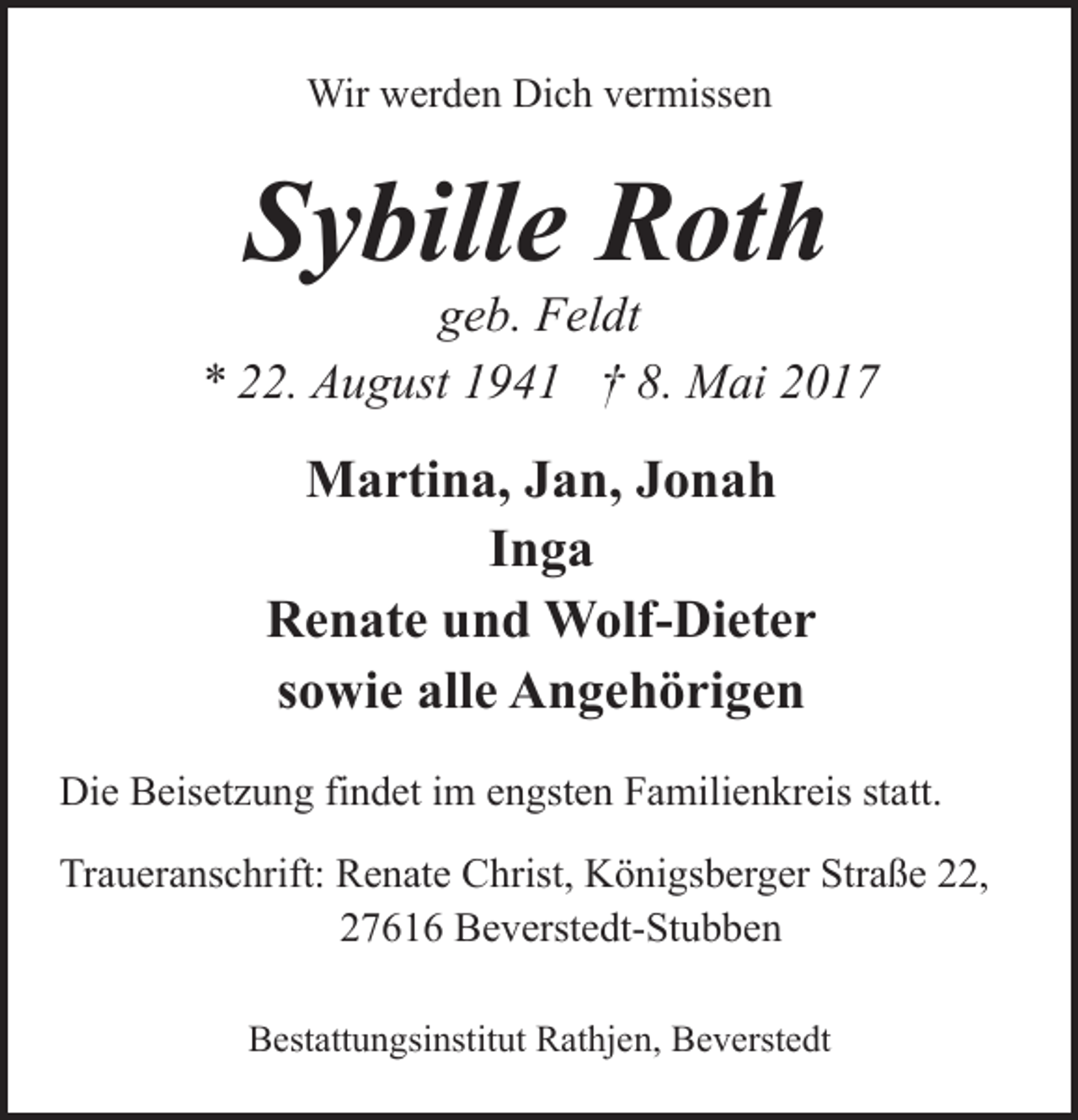 <p>Wir werden Dich vermissen</p><p>Sybille Roth</p><p>geb. Feldt<br />* 22. August 1941 † 8. Mai 2017</p><p>Martina, Jan, Jonah<br />Inga<br />Renate und Wolf-Dieter<br />sowie alle Angehörigen<br />Die Beisetzung findet im engsten Familienkreis statt.<br />Traueranschrift: Renate Christ, Königsberger Straße 22,<br />27616 Beverstedt-Stubben<br />Bestattungsinstitut Rathjen, Beverstedt</p>