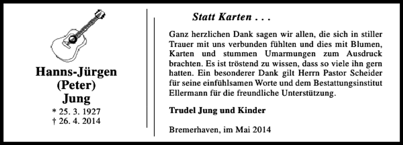<p>Statt Karten . . .</p><p>Hanns-Jürgen<br />(Peter)<br />Jung<br />* 25. 3. 1927<br />† 26. 4. 2014</p><p>Ganz herzlichen Dank sagen wir allen, die sich in stiller<br />Trauer mit uns verbunden fühlten und dies mit Blumen,<br />Karten und stummen Umarmungen zum Ausdruck<br />brachten. Es ist tröstend zu wissen, dass so viele ihn gern<br />hatten. Ein besonderer Dank gilt Herrn Pastor Scheider<br />für seine einfühlsamen Worte und dem Bestattungsinstitut<br />Ellermann für die freundliche Unterstützung.<br />Trudel Jung und Kinder<br />Bremerhaven, im Mai 2014</p>