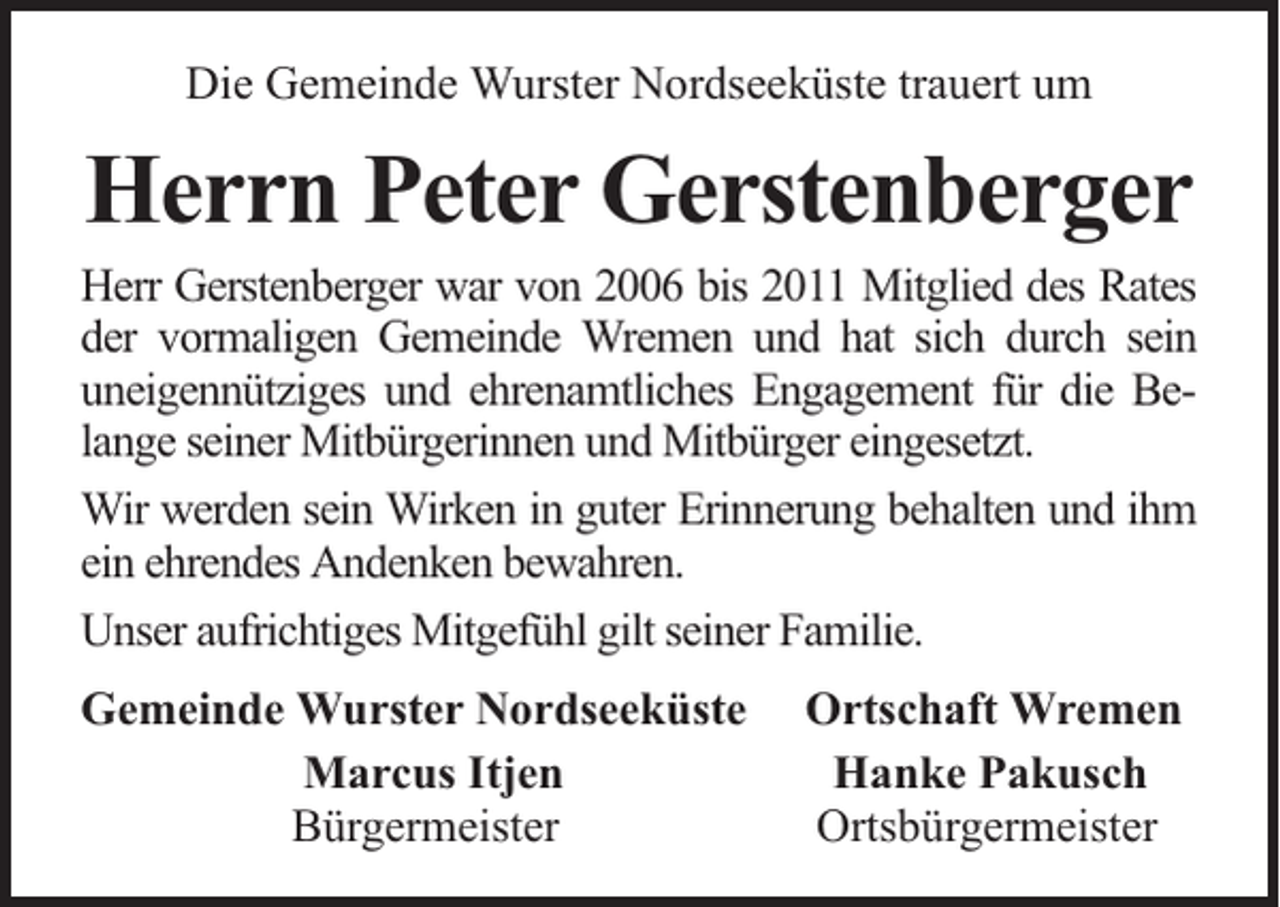 <p>Die Gemeinde Wurster Nordseeküste trauert um</p><p>Herrn Peter Gerstenberger</p><p>Herr Gerstenberger war von 2006 bis 2011 Mitglied des Rates<br />der vormaligen Gemeinde Wremen und hat sich durch sein<br />uneigennütziges und ehrenamtliches Engagement für die Belange seiner Mitbürgerinnen und Mitbürger eingesetzt.<br />Wir werden sein Wirken in guter Erinnerung behalten und ihm<br />ein ehrendes Andenken bewahren.<br />Unser aufrichtiges Mitgefühl gilt seiner Familie.<br />Gemeinde Wurster Nordseeküste<br />Marcus Itjen<br />Bürgermeister</p><p>Ortschaft Wremen<br />Hanke Pakusch<br />Ortsbürgermeister</p>