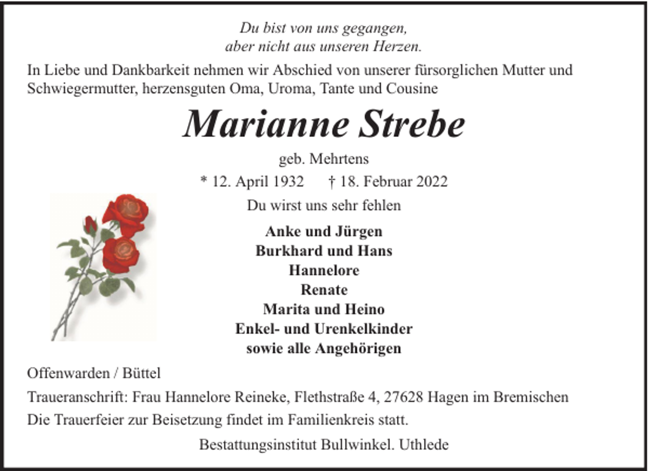 <p>Du bist von uns gegangen,<br />aber nicht aus unseren Herzen.<br />In Liebe und Dankbarkeit nehmen wir Abschied von unserer fürsorglichen Mutter und<br />Schwiegermutter, herzensguten Oma, Uroma, Tante und Cousine</p><p>Marianne Strebe<br />geb. Mehrtens<br />* 12. April 1932 † 18. Februar 2022<br />Du wirst uns sehr fehlen<br />Anke und Jürgen<br />Burkhard und Hans<br />Hannelore<br />Renate<br />Marita und Heino<br />Enkel- und Urenkelkinder<br />sowie alle Angehörigen</p><p>Offenwarden / Büttel<br />Traueranschrift: Frau Hannelore Reineke, Flethstraße 4, 27628 Hagen im Bremischen<br />Die Trauerfeier zur Beisetzung findet im Familienkreis statt.<br />Bestattungsinstitut Bullwinkel. Uthlede</p>