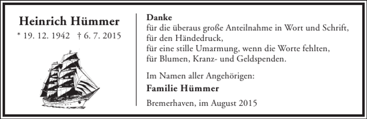 <p>Heinrich Hümmer<br />* 19. 12. 1942 † 6. 7. 2015</p><p>Danke<br />für die überaus große Anteilnahme in Wort und Schrift,<br />für den Händedruck,<br />für eine stille Umarmung, wenn die Worte fehlten,<br />für Blumen, Kranz- und Geldspenden.<br />Im Namen aller Angehörigen:</p><p>Familie Hümmer</p><p>Bremerhaven, im August 2015</p>