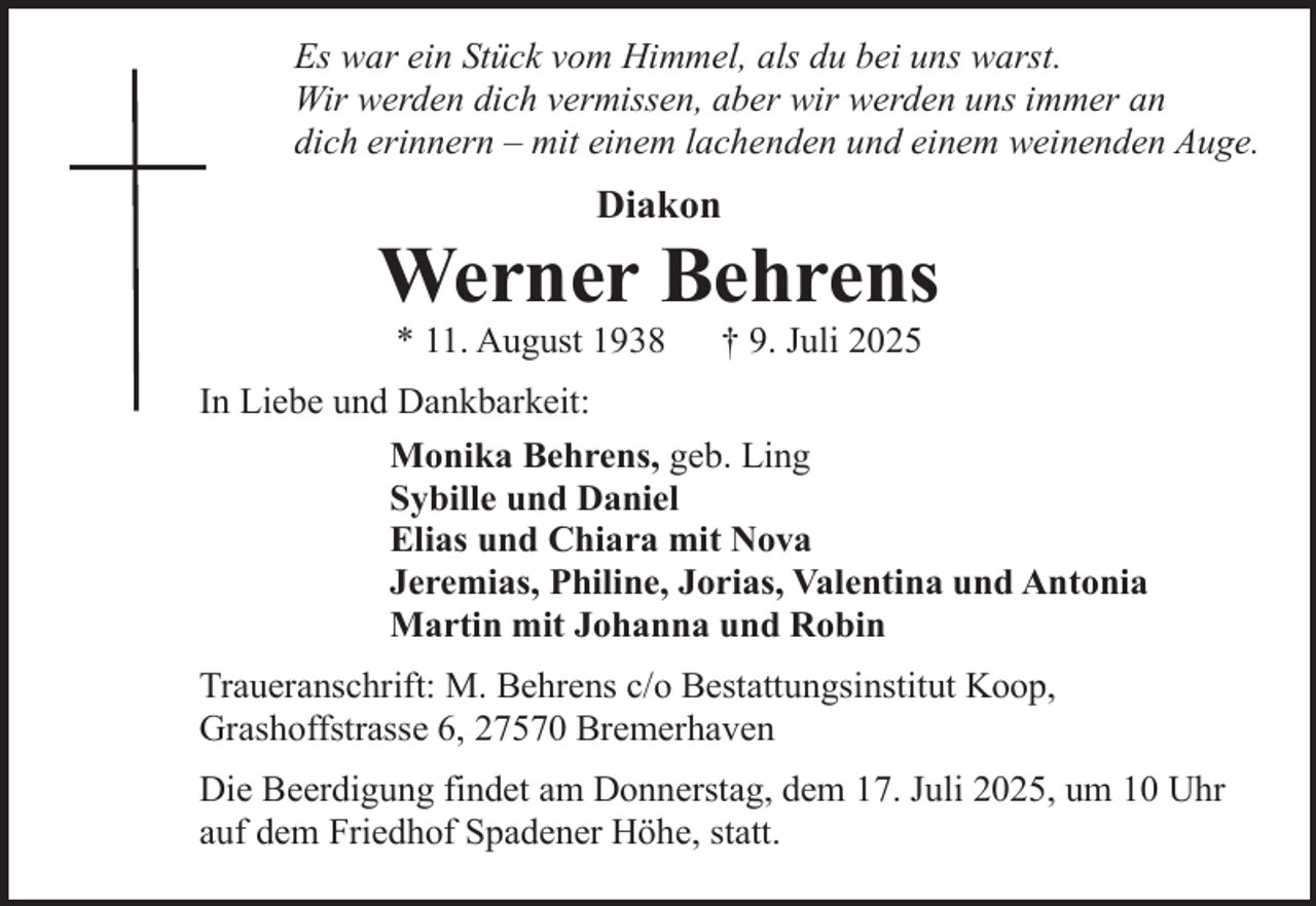 <p>Es war ein Stück vom Himmel, als du bei uns warst.<br />Wir werden dich vermissen, aber wir werden uns immer an<br />dich erinnern – mit einem lachenden und einem weinenden Auge.</p><p>Diakon</p><p>Werner Behrens<br />* 11. August 1938</p><p>† 9. Juli 2025</p><p>In Liebe und Dankbarkeit:<br />Monika Behrens, geb. Ling<br />Sybille und Daniel<br />Elias und Chiara mit Nova<br />Jeremias, Philine, Jorias, Valentina und Antonia<br />Martin mit Johanna und Robin<br />Traueranschrift: M. Behrens c/o Bestattungsinstitut Koop,<br />Grashoffstrasse 6, 27570 Bremerhaven<br />Die Beerdigung findet am Donnerstag, dem 17. Juli 2025, um 10 Uhr<br />auf dem Friedhof Spadener Höhe, statt.</p>