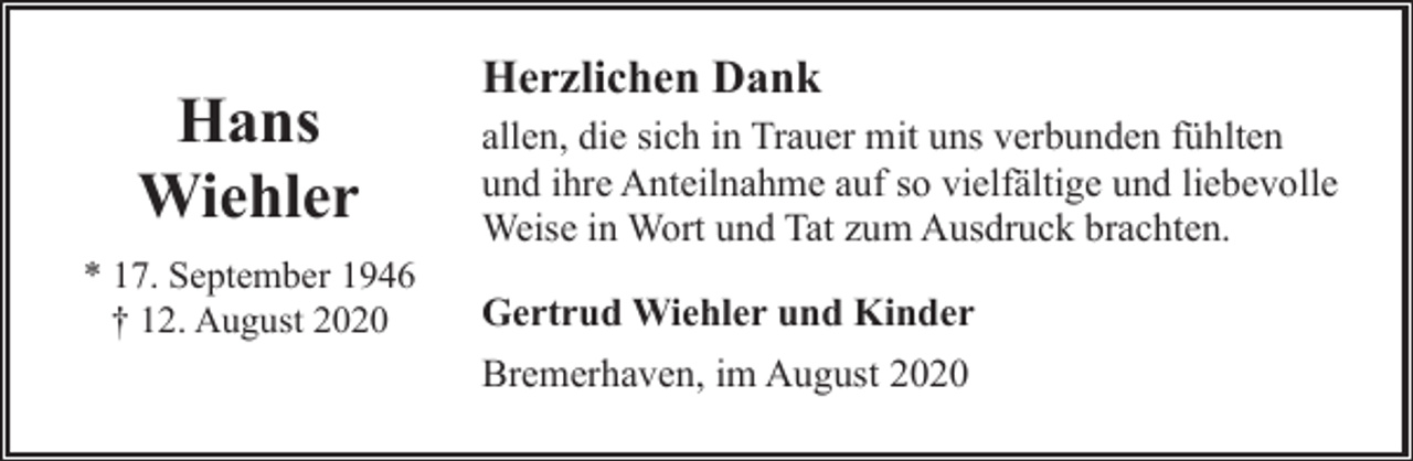 <p>Hans<br />Wiehler<br />* 17. September 1946<br />† 12. August 2020</p><p>Herzlichen Dank<br />allen, die sich in Trauer mit uns verbunden fühlten<br />und ihre Anteilnahme auf so vielfältige und liebevolle<br />Weise in Wort und Tat zum Ausdruck brachten.<br />Gertrud Wiehler und Kinder<br />Bremerhaven, im August 2020</p>