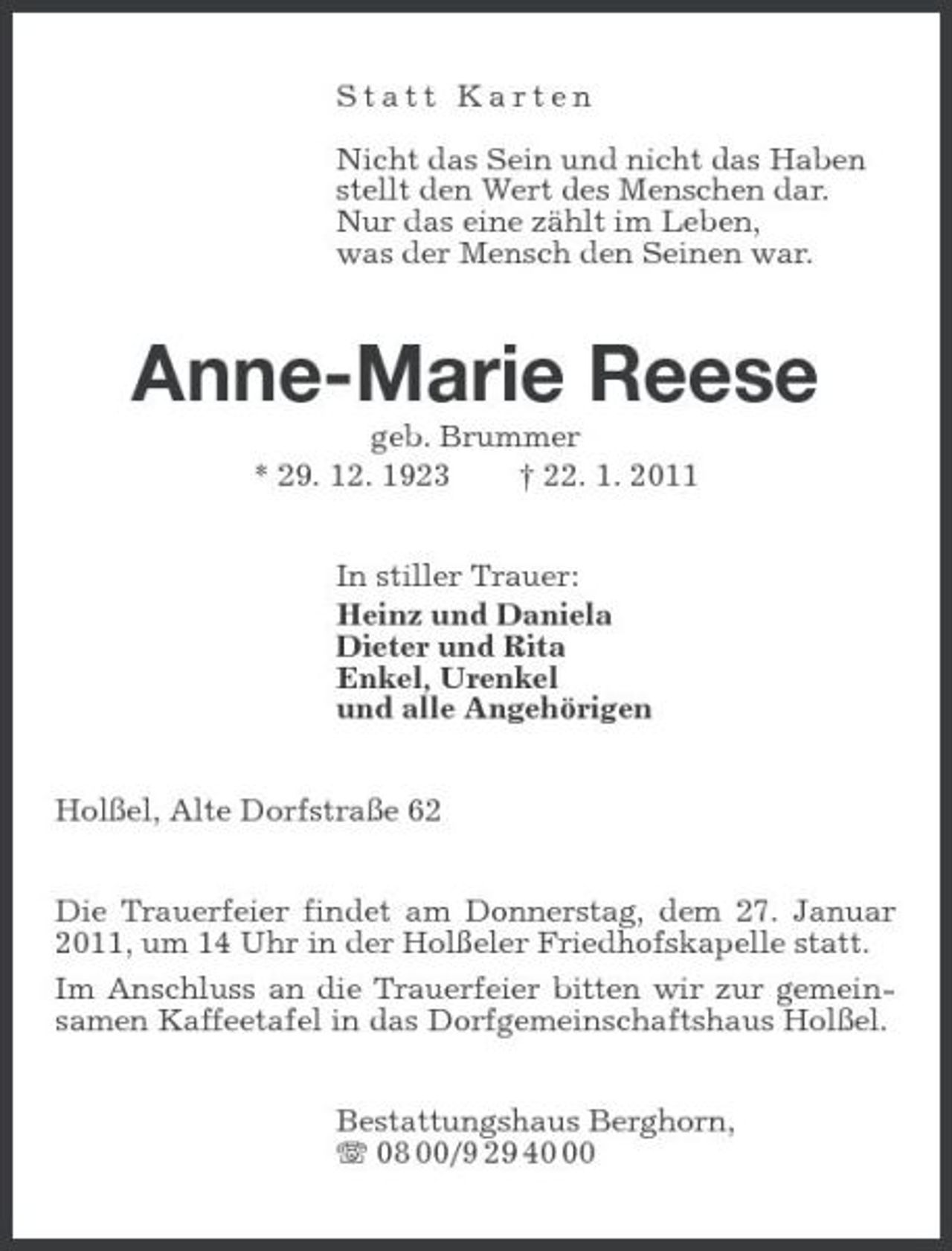 <p>Statt Karten</p><p>Nicht das Sein und nicht das Haben<br />stellt den Wert des Menschen dar.<br />Nur das eine zählt im Leben,<br />was der Mensch den Seinen war.<br />Anne-Marie Reese<br />geb. Brummer<br />* 29. 12. 1923 † 22. 1. 2011<br />In stiller Trauer:<br />Heinz und Daniela<br />Dieter und Rita<br />Enkel, Urenkel<br />und alle Angehörigen<br />Holßel, Alte Dorfstraße 62<br />Die Trauerfeier findet am Donnerstag, dem 27. Januar 2011, um 14 Uhr in der Holßeler Friedhofskapelle statt.<br />Im Anschluss an die Trauerfeier bitten wir zur gemeinsamen Kaffeetafel in das Dorfgemeinschaftshaus Holßel.<br />Bestattungshaus Berghorn,<br />T 08 00/9 29 40 00</p>