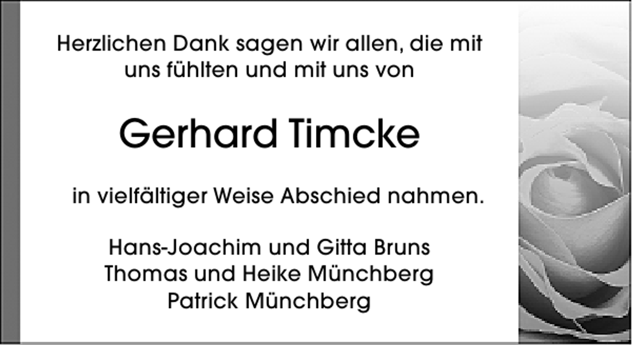 <p>Herzlichen Dank sagen wir allen, die mit<br />uns fühlten und mit uns von</p><p>Gerhard Timcke<br />in vielfältiger Weise Abschied nahmen.<br />Hans-Joachim und Gitta Bruns<br />Thomas und Heike Münchberg<br />Patrick Münchberg</p>