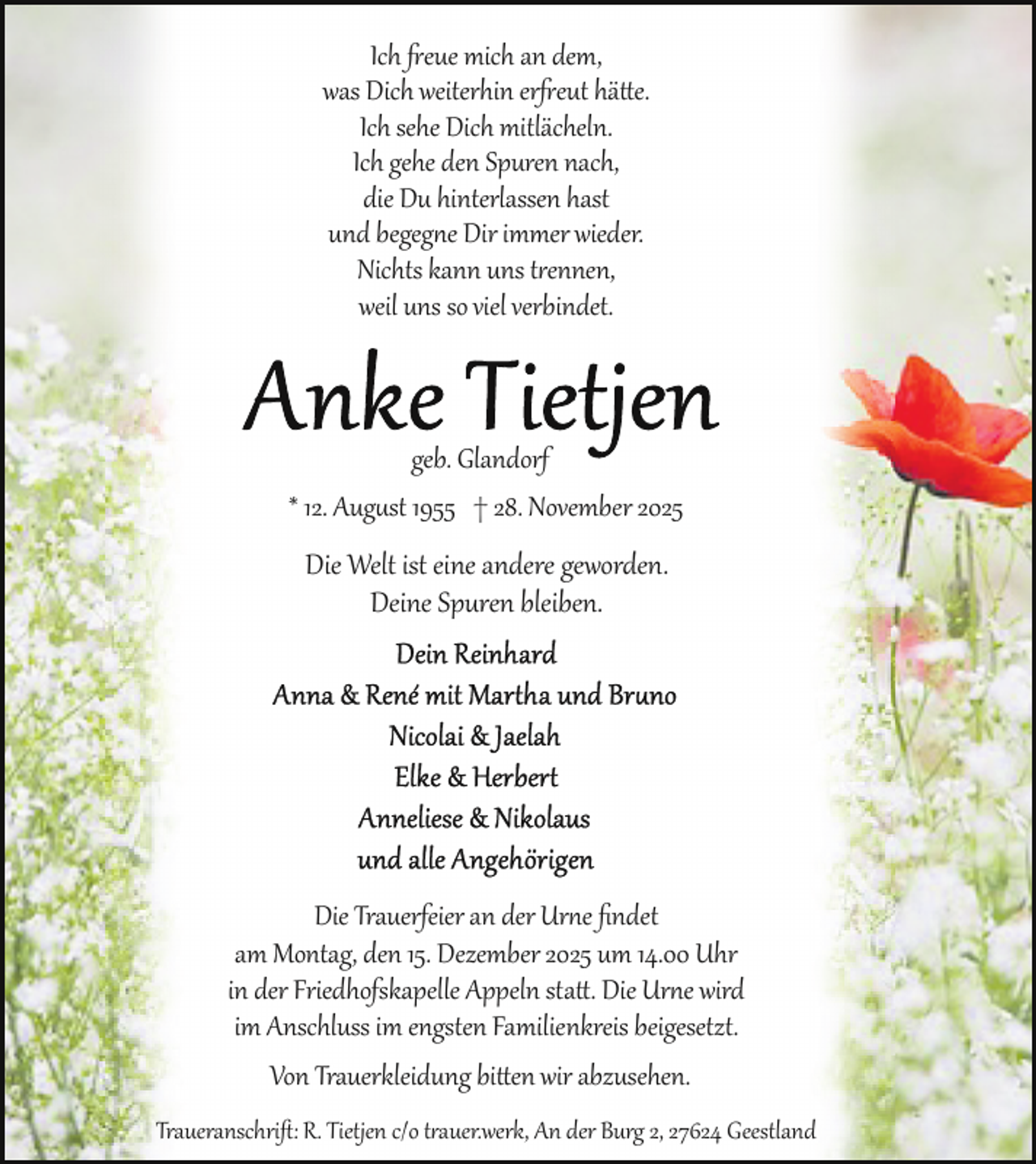 <p>Ich freue mich an dem,<br />was Dich weiterhin erfreut hätte.<br />Ich sehe Dich mitlächeln.<br />Ich gehe den Spuren nach,<br />die Du hinterlassen hast<br />und begegne Dir immer wieder.<br />Nichts kann uns trennen,<br />weil uns so viel verbindet.</p>
<p>geb. Glandorf<br />* 12. August 1955 † 28. November 2025</p>
<p>Die Welt ist eine andere geworden.<br />Deine Spuren bleiben.</p>
<p>Die Trauerfeier an der Urne ﬁndet<br />am Montag, den 15. Dezember 2025 um 14.00 Uhr<br />in der Friedhofskapelle Appeln statt. Die Urne wird<br />im Anschluss im engsten Familienkreis beigesetzt.<br />Von Trauerkleidung bitten wir abzusehen.<br />Traueranschrift: R. Tietjen c/o trauer.werk, An der Burg 2, 27624 Geestland</p>