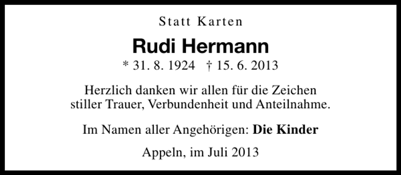 <p>Statt Karten</p><p>Rudi Hermann</p><p>* 31. 8. 1924 † 15. 6. 2013<br />Herzlich danken wir allen für die Zeichen<br />stiller Trauer, Verbundenheit und Anteilnahme.<br />Im Namen aller Angehörigen: Die Kinder<br />Appeln, im Juli 2013</p>