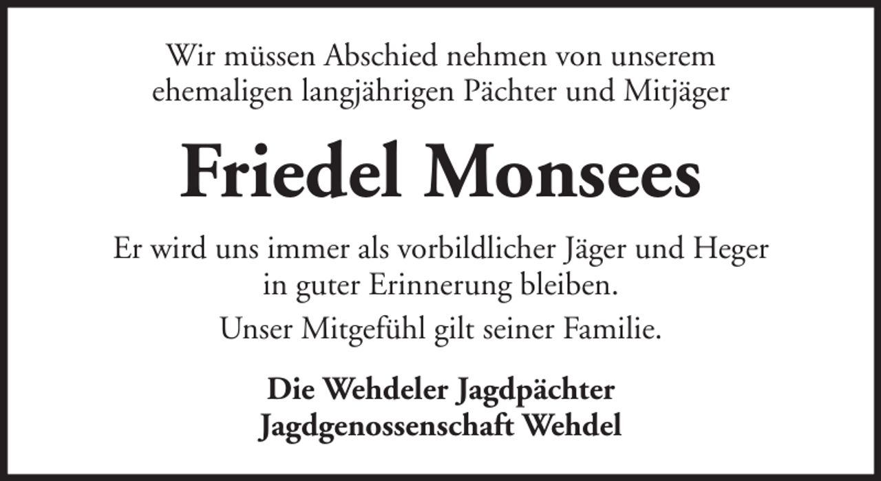 <p>Wir müssen Abschied nehmen von unserem<br />ehemaligen langjährigen Pächter und Mitjäger</p><p>Friedel Monsees<br />Er wird uns immer als vorbildlicher Jäger und Heger<br />in guter Erinnerung bleiben.<br />Unser Mitgefühl gilt seiner Familie.<br />Die Wehdeler Jagdpächter<br />Jagdgenossenschaft Wehdel</p>