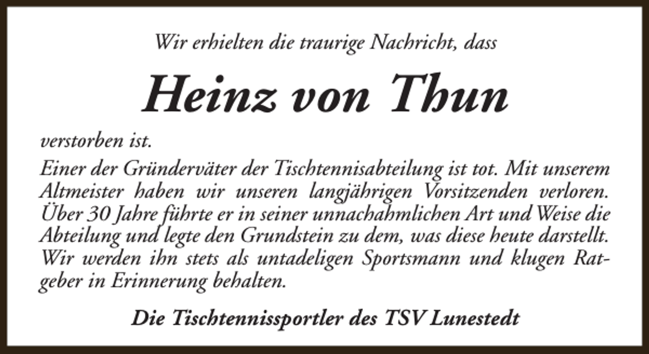 <p>Wir erhielten die traurige Nachricht, dass</p><p>Heinz von Thun</p><p>verstorben ist.<br />Einer der Gründerväter der Tischtennisabteilung ist tot. Mit unserem<br />Altmeister haben wir unseren langjährigen Vorsitzenden verloren.<br />Über 30 Jahre führte er in seiner unnachahmlichen Art und Weise die<br />Abteilung und legte den Grundstein zu dem, was diese heute darstellt.<br />Wir werden ihn stets als untadeligen Sportsmann und klugen Ratgeber in Erinnerung behalten.<br />Die Tischtennissportler des TSV Lunestedt</p>
