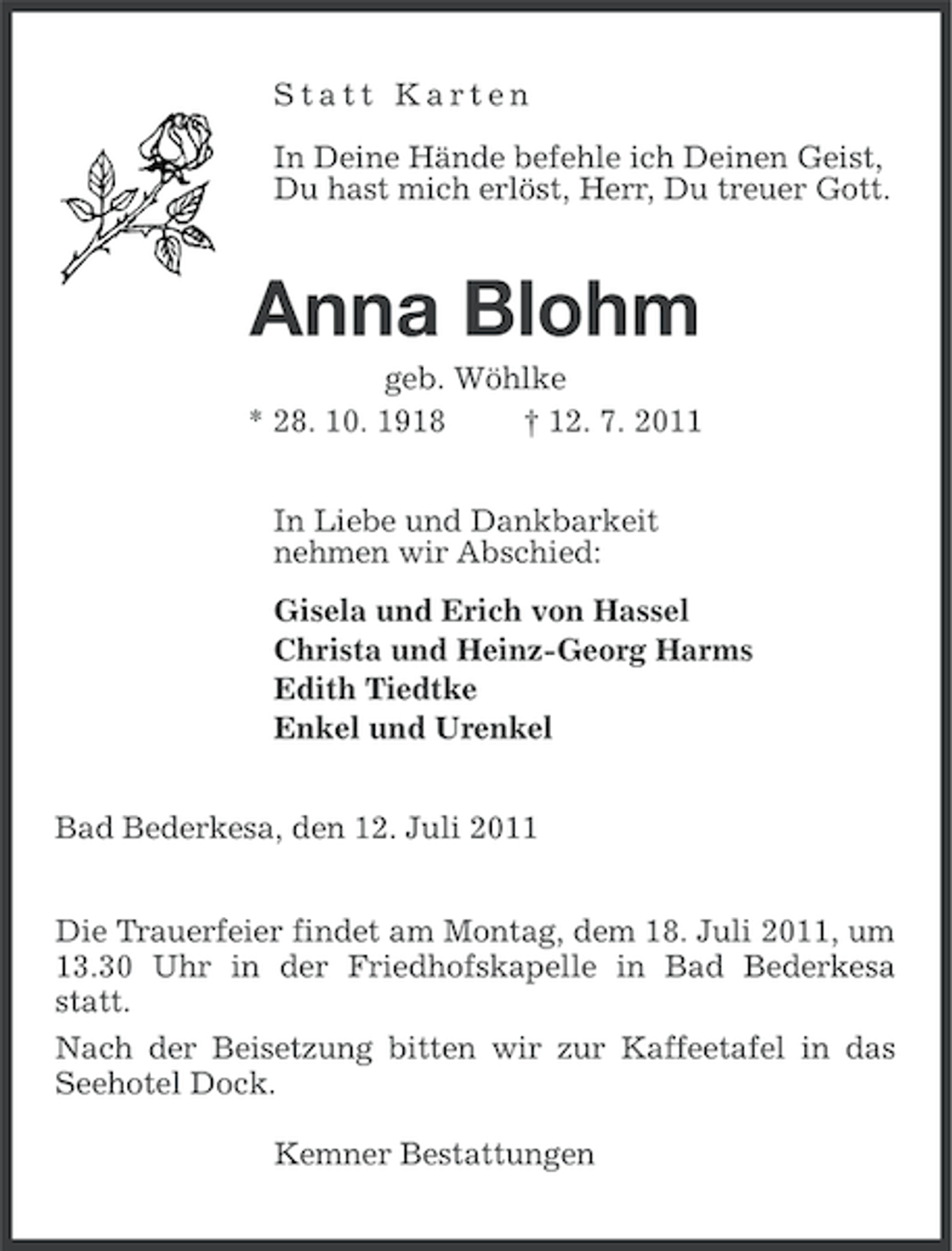 <p>Statt Karten<br />In Deine Hände befehle ich Deinen Geist,<br />Du hast mich erlöst, Herr, Du treuer Gott.</p><p>Anna Blohm<br />geb. Wöhlke<br />* 28. 10. 1918<br />† 12. 7. 2011<br />In Liebe und Dankbarkeit<br />nehmen wir Abschied:<br />Gisela und Erich von Hassel<br />Christa und Heinz-Georg Harms<br />Edith Tiedtke<br />Enkel und Urenkel<br />Bad Bederkesa, den 12. Juli 2011<br />Die Trauerfeier findet am Montag, dem 18. Juli 2011, um<br />13.30 Uhr in der Friedhofskapelle in Bad Bederkesa<br />statt.<br />Nach der Beisetzung bitten wir zur Kaffeetafel in das<br />Seehotel Dock.<br />Kemner Bestattungen</p>