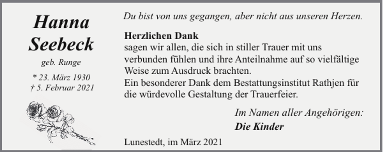 <p>Hanna<br />Seebeck<br />geb. Runge</p><p>* 23. März 1930<br />† 5. Februar 2021</p><p>Du bist von uns gegangen, aber nicht aus unseren Herzen.<br />Herzlichen Dank<br />sagen wir allen, die sich in stiller Trauer mit uns<br />verbunden fühlen und ihre Anteilnahme auf so vielfältige<br />Weise zum Ausdruck brachten.<br />Ein besonderer Dank dem Bestattungsinstitut Rathjen für<br />die würdevolle Gestaltung der Trauerfeier.</p><p>Im Namen aller Angehörigen:<br />Die Kinder<br />Lunestedt, im März 2021</p>