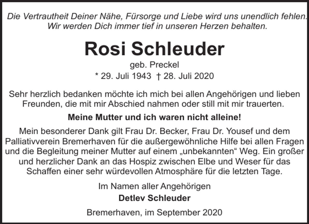 <p>Die Vertrautheit Deiner Nähe, Fürsorge und Liebe wird uns unendlich fehlen.<br />Wir werden Dich immer tief in unseren Herzen behalten.</p><p>Rosi Schleuder<br />geb. Preckel<br />* 29. Juli 1943 † 28. Juli 2020</p><p>Sehr herzlich bedanken möchte ich mich bei allen Angehörigen und lieben<br />Freunden, die mit mir Abschied nahmen oder still mit mir trauerten.<br />Meine Mutter und ich waren nicht alleine!<br />Mein besonderer Dank gilt Frau Dr. Becker, Frau Dr. Yousef und dem<br />Palliativverein Bremerhaven für die außergewöhnliche Hilfe bei allen Fragen<br />und die Begleitung meiner Mutter auf einem „unbekannten“ Weg. Ein großer<br />und herzlicher Dank an das Hospiz zwischen Elbe und Weser für das<br />Schaffen einer sehr würdevollen Atmosphäre für die letzten Tage.<br />Im Namen aller Angehörigen<br />Detlev Schleuder<br />Bremerhaven, im September 2020</p>