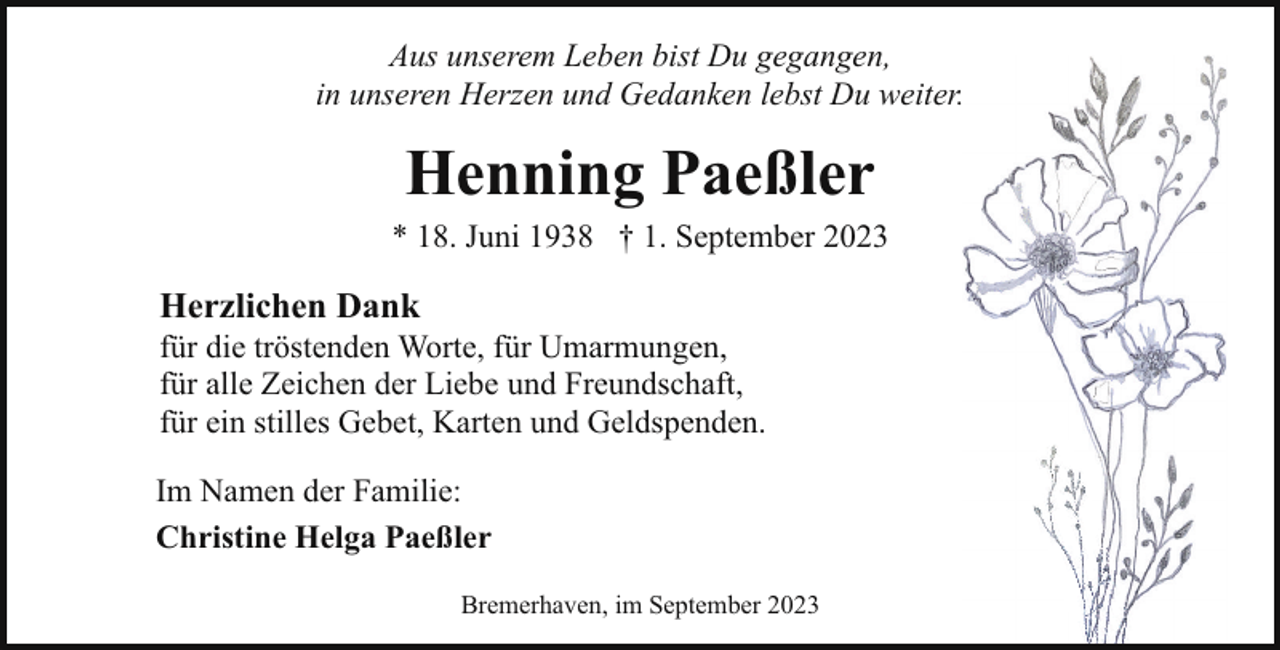 <p>Aus unserem Leben bist Du gegangen,<br />in unseren Herzen und Gedanken lebst Du weiter.</p><p>Henning Paeßler</p><p>* 18. Juni 1938 † 1. September 2023</p><p>Herzlichen Dank</p><p>für die tröstenden Worte, für Umarmungen,<br />für alle Zeichen der Liebe und Freundschaft,<br />für ein stilles Gebet, Karten und Geldspenden.<br />Im Namen der Familie:<br />Christine Helga Paeßler<br />Bremerhaven, im September 2023</p>
