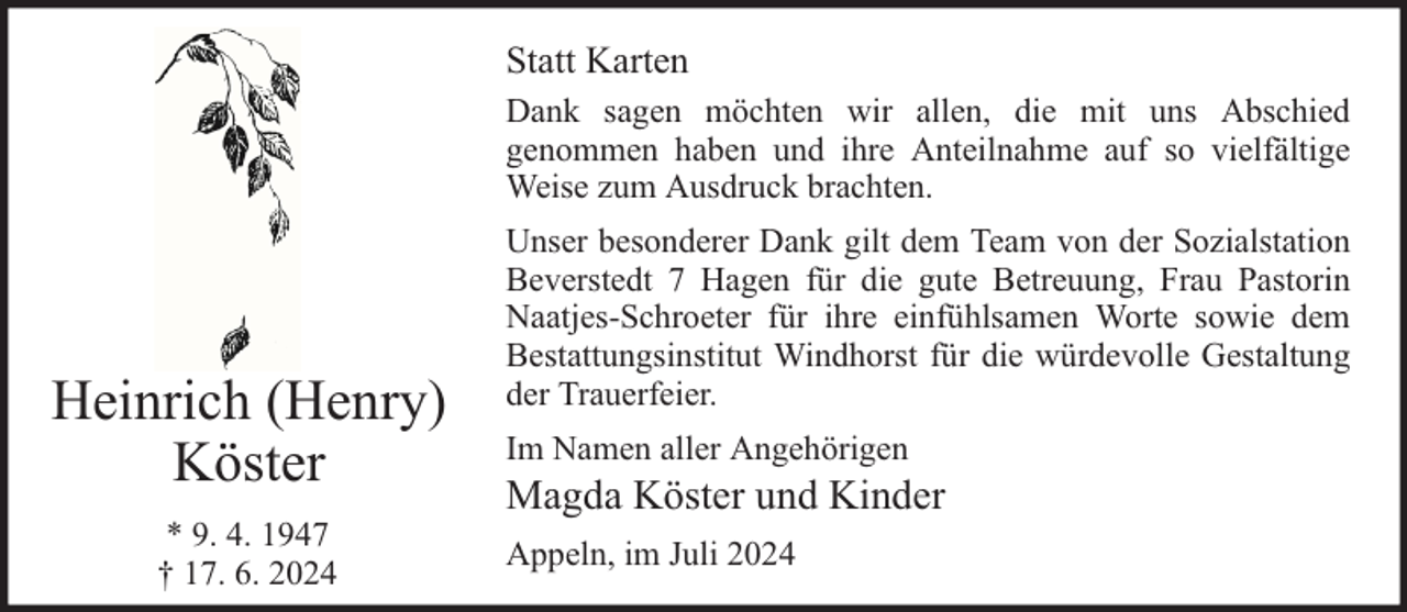 <p>Statt Karten<br />Dank sagen möchten wir allen, die mit uns Abschied<br />genommen haben und ihre Anteilnahme auf so vielfältige<br />Weise zum Ausdruck brachten.</p><p>Heinrich (Henry)<br />Köster<br />* 9. 4. 1947<br />† 17. 6. 2024</p><p>Unser besonderer Dank gilt dem Team von der Sozialstation<br />Beverstedt 7 Hagen für die gute Betreuung, Frau Pastorin<br />Naatjes-Schroeter für ihre einfühlsamen Worte sowie dem<br />Bestattungsinstitut Windhorst für die würdevolle Gestaltung<br />der Trauerfeier.<br />Im Namen aller Angehörigen</p><p>Magda Köster und Kinder<br />Appeln, im Juli 2024</p>