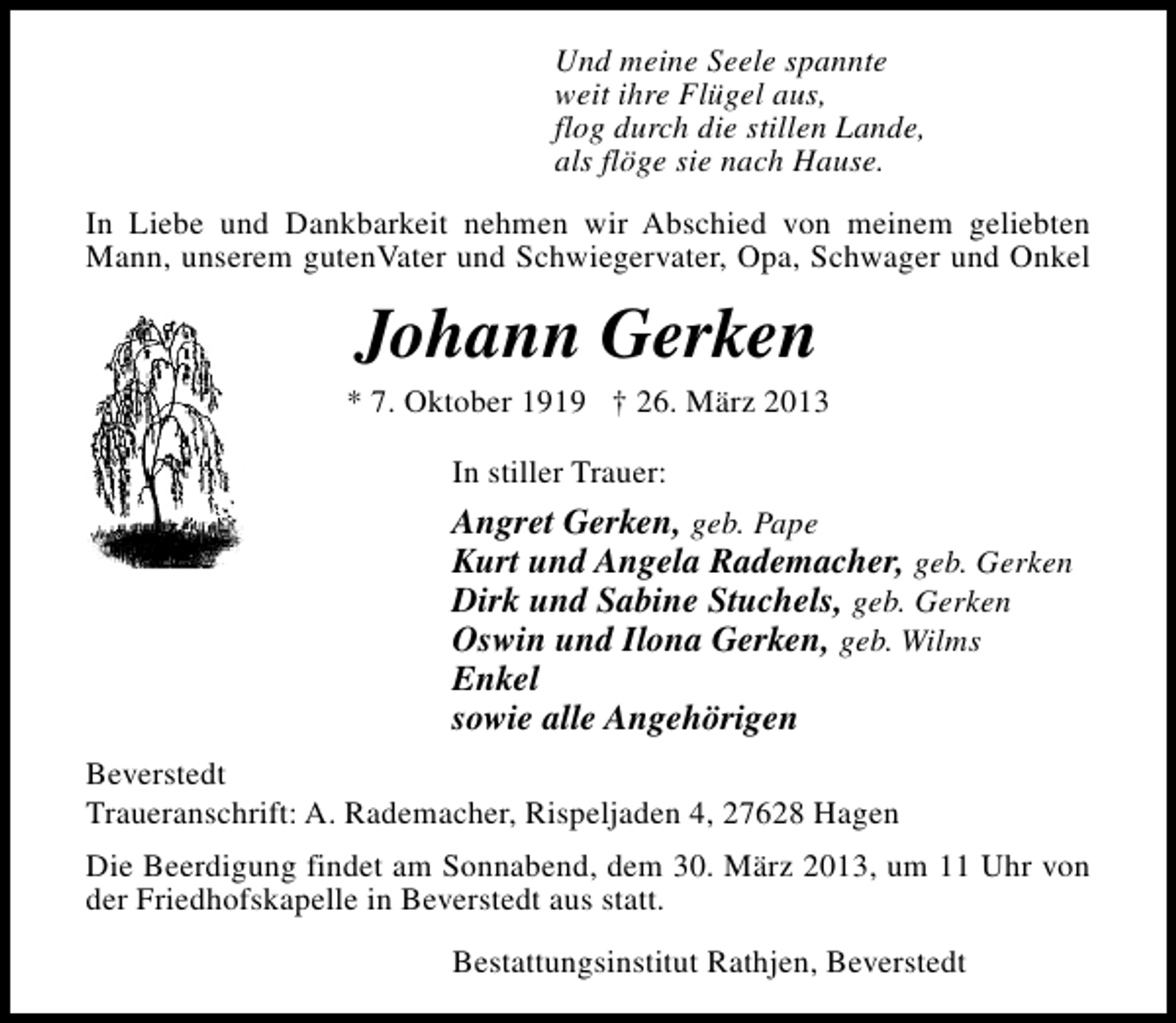 <p>Und meine Seele spannte<br />weit ihre Flügel aus,<br />flog durch die stillen Lande,<br />als flöge sie nach Hause.<br />In Liebe und Dankbarkeit nehmen wir Abschied von meinem geliebten<br />Mann, unserem gutenVater und Schwiegervater, Opa, Schwager und Onkel</p><p>Johann Gerken</p><p>* 7. Oktober 1919 † 26. März 2013<br />In stiller Trauer:</p><p>Angret Gerken, geb. Pape<br />Kurt und Angela Rademacher, geb. Gerken<br />Dirk und Sabine Stuchels, geb. Gerken<br />Oswin und Ilona Gerken, geb. Wilms<br />Enkel<br />sowie alle Angehörigen<br />Beverstedt<br />Traueranschrift: A. Rademacher, Rispeljaden 4, 27628 Hagen<br />Die Beerdigung findet am Sonnabend, dem 30. März 2013, um 11 Uhr von<br />der Friedhofskapelle in Beverstedt aus statt.<br />Bestattungsinstitut Rathjen, Beverstedt</p>