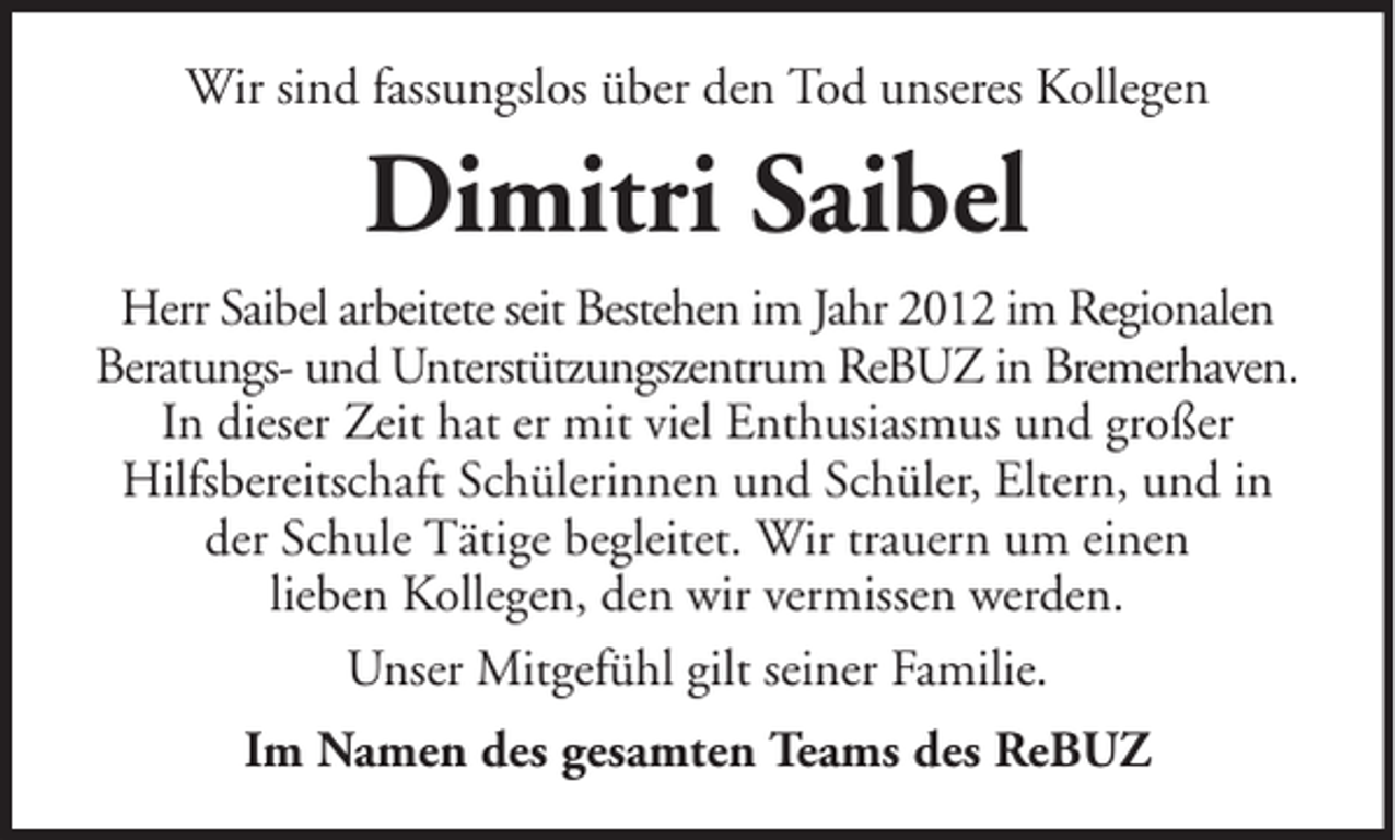 <p>Wir sind fassungslos über den Tod unseres Kollegen</p><p>Dimitri Saibel<br />Herr Saibel arbeitete seit Bestehen im Jahr 2012 im Regionalen<br />Beratungs- und Unterstützungszentrum ReBUZ in Bremerhaven.<br />In dieser Zeit hat er mit viel Enthusiasmus und großer<br />Hilfsbereitschaft Schülerinnen und Schüler, Eltern, und in<br />der Schule Tätige begleitet. Wir trauern um einen<br />lieben Kollegen, den wir vermissen werden.<br />Unser Mitgefühl gilt seiner Familie.<br />Im Namen des gesamten Teams des ReBUZ</p>