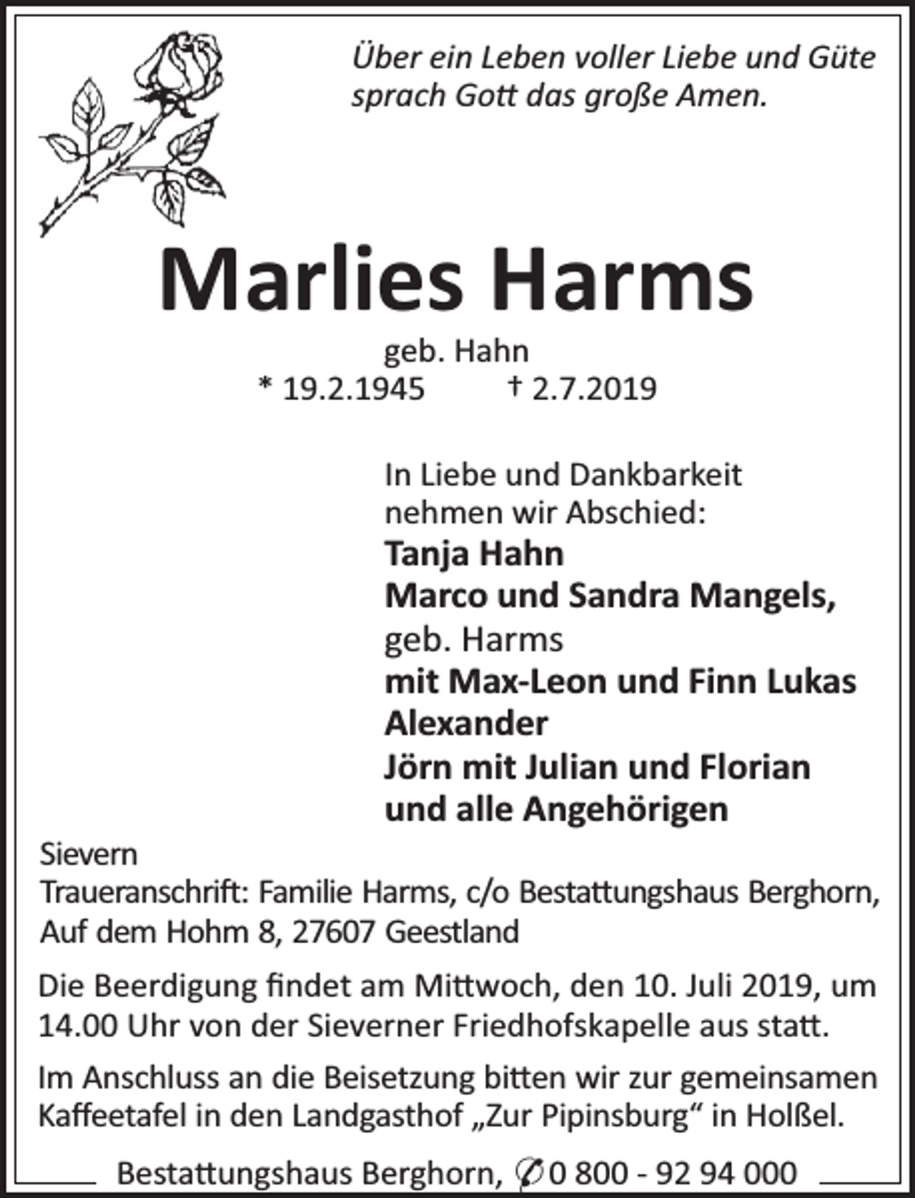 <p>Über ein Leben voller Liebe und Güte<br />sprach Go das große Amen.</p><p>Marlies Harms<br />geb. Hahn<br />* 19.2.1945<br />† 2.7.2019</p><p>In Liebe und Dankbarkeit<br />nehmen wir Abschied:</p><p>Tanja Hahn<br />Marco und Sandra Mangels,<br />geb. Harms<br />mit Max-Leon und Finn Lukas<br />Alexander<br />Jörn mit Julian und Florian<br />und alle Angehörigen</p><p>Sievern<br />Traueranschri : Familie Harms, c/o Besta ungshaus Berghorn,<br />Auf dem Hohm 8, 27607 Geestland<br />Die Beerdigung ﬁndet am Mi woch, den 10. Juli 2019, um<br />14.00 Uhr von der Sieverner Friedhofskapelle aus sta .<br />Im Anschluss an die Beisetzung bi en wir zur gemeinsamen<br />Kaﬀeetafel in den Landgasthof „Zur Pipinsburg“ in Holßel.<br />Besta ungshaus Berghorn, * 0 800 - 92 94 000</p>