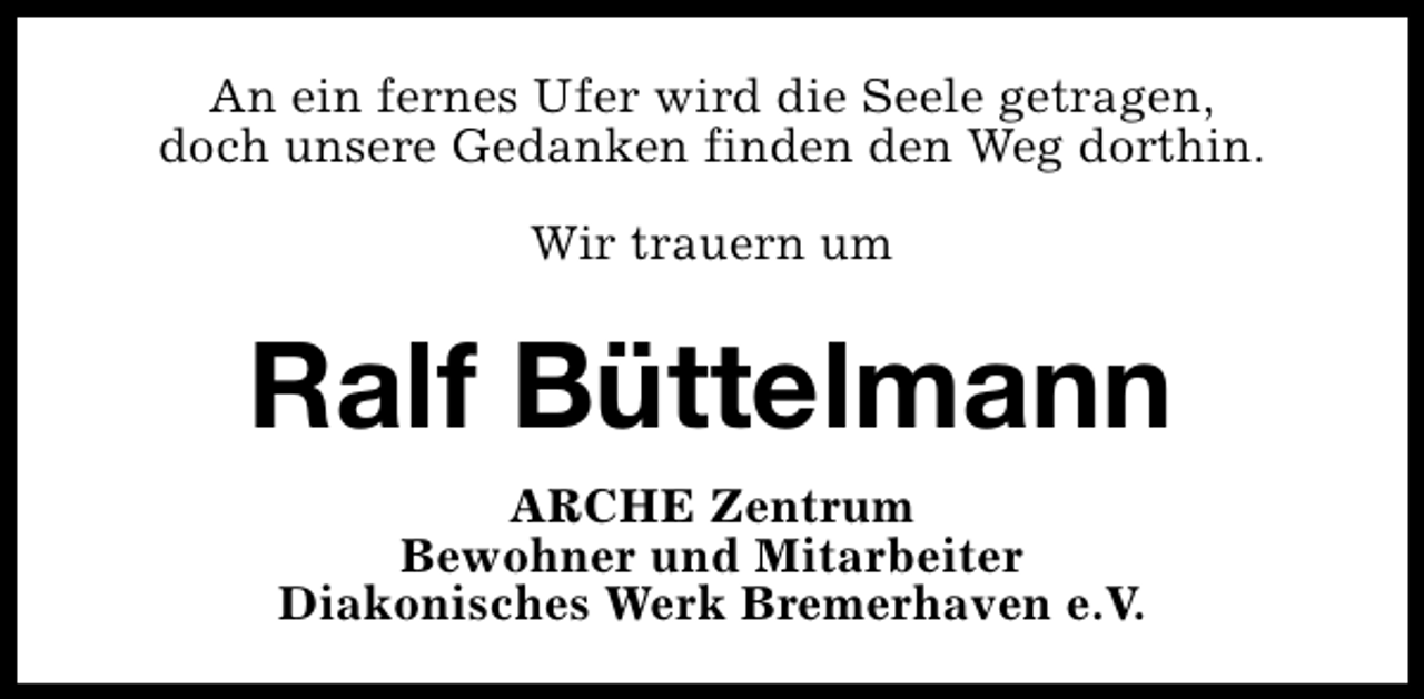 <p>An ein fernes Ufer wird die Seele getragen,<br />doch unsere Gedanken finden den Weg dorthin.<br />Wir trauern um</p><p>Ralf Büttelmann<br />ARCHE Zentrum<br />Bewohner und Mitarbeiter<br />Diakonisches Werk Bremerhaven e.V.</p>