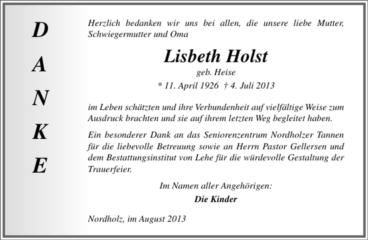 <p>D<br />A<br />N<br />K<br />E</p><p>Herzlich bedanken wir uns bei allen, die unsere liebe Mutter,<br />Schwiegermutter und Oma</p><p>Lisbeth Holst</p><p>geb. Heise<br />* 11. April 1926 † 4. Juli 2013<br />im Leben schätzten und ihre Verbundenheit auf vielfältige Weise zum<br />Ausdruck brachten und sie auf ihrem letzten Weg begleitet haben.<br />Ein besonderer Dank an das Seniorenzentrum Nordholzer Tannen<br />für die liebevolle Betreuung sowie an Herrn Pastor Gellersen und<br />dem Bestattungsinstitut von Lehe für die würdevolle Gestaltung der<br />Trauerfeier.<br />Im Namen aller Angehörigen:<br />Die Kinder<br />Nordholz, im August 2013</p>