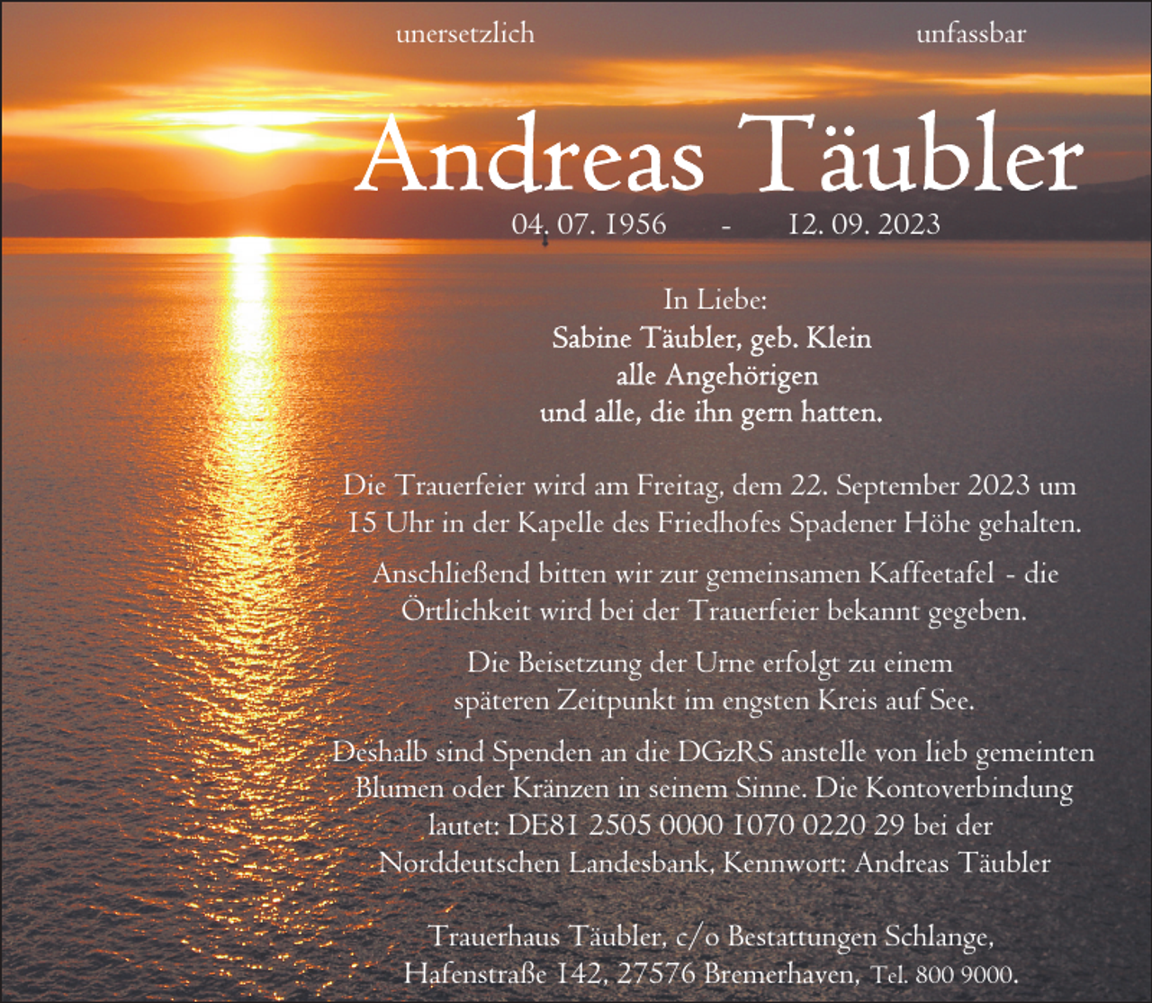 <p>unersetzlich</p><p>unfassbar</p><p>04. 07. 1956</p><p>-</p><p>12. 09. 2023</p><p>In Liebe:</p><p>Die Trauerfeier wird am Freitag, dem 22. September 2023 um<br />15 Uhr in der Kapelle des Friedhofes Spadener Höhe gehalten.<br />Anschließend bitten wir zur gemeinsamen Kaffeetafel - die<br />Örtlichkeit wird bei der Trauerfeier bekannt gegeben.<br />Die Beisetzung der Urne erfolgt zu einem<br />späteren Zeitpunkt im engsten Kreis auf See.<br />Deshalb sind Spenden an die DGzRS anstelle von lieb gemeinten<br />Blumen oder Kränzen in seinem Sinne. Die Kontoverbindung<br />lautet: DE81 2505 0000 107220 29 bei der<br />Norddeutschen Landesbank, Kennwort: Andreas Täubler<br />Trauerhaus Täubler, c/o Bestattungen Schlange,<br />Hafenstraße 142, 27576 Bremerhaven, Tel. 800 9000.</p>