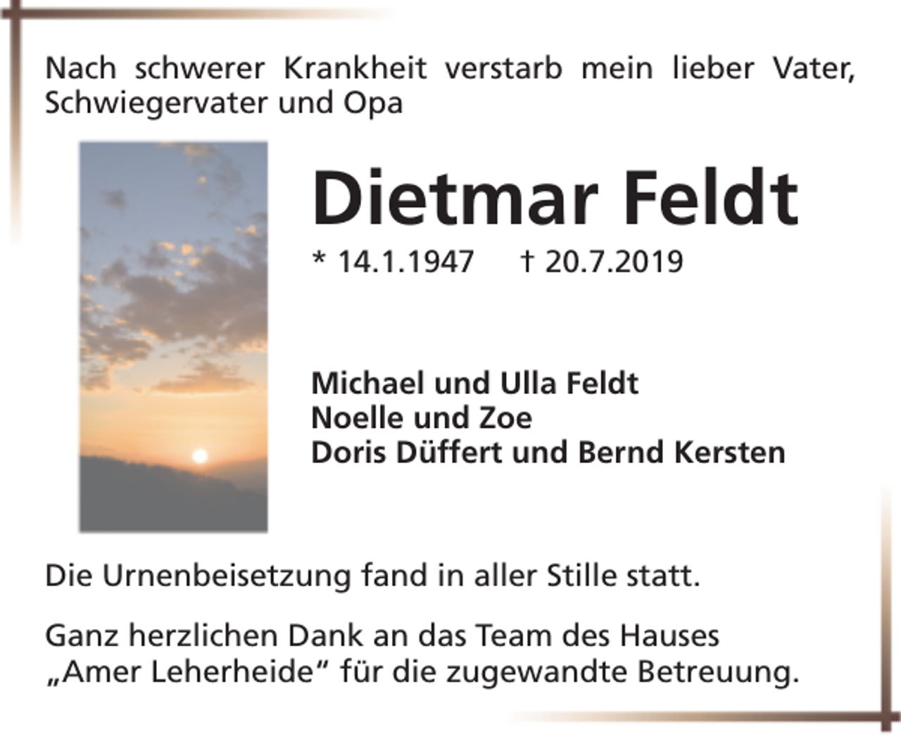 <p>Nach schwerer Krankheit verstarb mein lieber Vater,<br />Schwiegervater und Opa</p><p>Dietmar Feldt<br />* 14.1.1947</p><p>† 20.7.2019</p><p>Michael und Ulla Feldt<br />Noelle und Zoe<br />Doris Düffert und Bernd Kersten</p><p>Die Urnenbeisetzung fand in aller Stille statt.<br />Ganz herzlichen Dank an das Team des Hauses<br />„Amer Leherheide“ für die zugewandte Betreuung.</p>