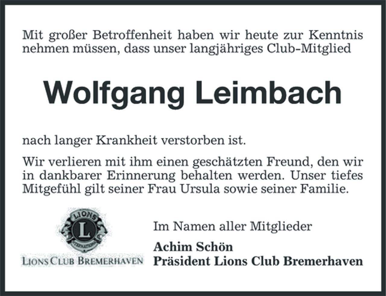 <p>Mit großer Betroffenheit haben wir heute zur Kenntnis nehmen müssen, dass unser langjähriges Club-Mitglied</p><p>Wolfgang Leimbach<br />nach langer Krankheit verstorben ist. Wir verlieren mit ihm einen geschätzten Freund, den wir in dankbarer Erinnerung behalten werden. Unser tiefes Mitgefühl gilt seiner Frau Ursula sowie seiner Familie. Im Namen aller Mitglieder Achim Schön Präsident Lions Club Bremerhaven</p>