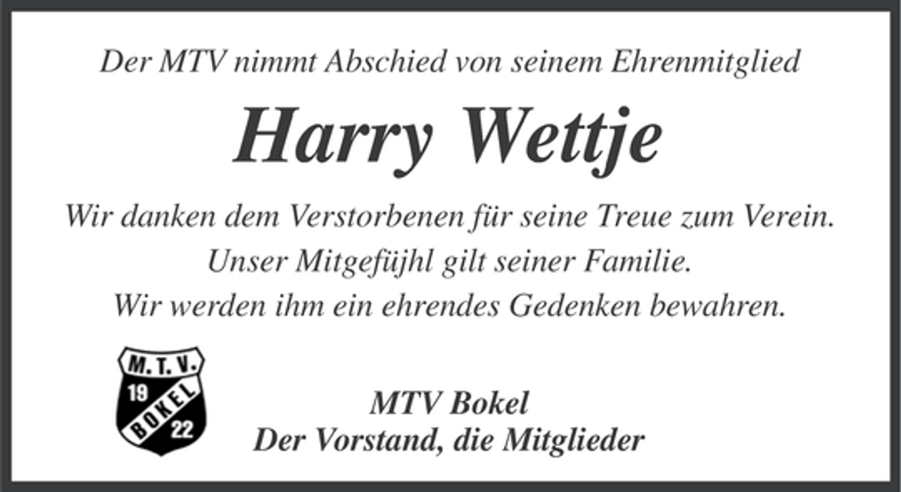 <p>Der MTV nimmt Abschied von seinem Ehrenmitglied</p><p>Harry Wettje<br />Wir danken dem Verstorbenen für seine Treue zum Verein.<br />Unser Mitgefüjhl gilt seiner Familie.<br />Wir werden ihm ein ehrendes Gedenken bewahren.<br />MTV Bokel<br />Der Vorstand, die Mitglieder</p>