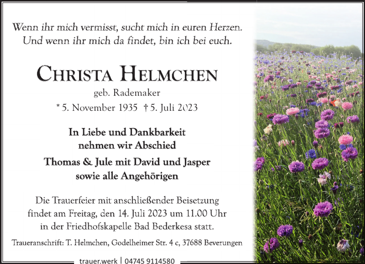 <p>Wenn ihr mich vermisst, sucht mich in euren Herzen.<br />Und wenn ihr mich da findet, bin ich bei euch.</p><p>CHRISTA HELMCHEN<br />geb. Rademaker<br />* 5. November 1935 † 5. Juli 223</p><p>In Liebe und Dankbarkeit<br />nehmen wir Abschied<br />Thomas &amp; Jule mit David und Jasper<br />sowie alle Angehörigen<br />Die Trauerfeier mit anschließender Beisetzung<br />findet am Freitag, den 14. Juli 2023 um 11.00 Uhr<br />in der Friedhofskapelle Bad Bederkesa statt.<br />Traueranschrift: T. Helmchen, Godelheimer Str. 4 c, 37688 Beverungen<br />trauer.werk | 04745 9114580</p>