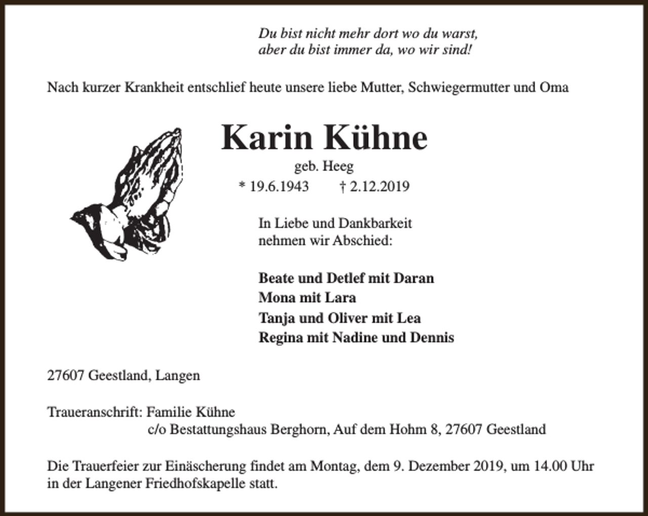 <p>Du bist nicht mehr dort wo du warst,<br />aber du bist immer da, wo wir sind!<br />Nach kurzer Krankheit entschlief heute unsere liebe Mutter, Schwiegermutter und Oma</p><p>Karin Kühne<br />geb. Heeg<br />* 19.6.1943<br />† 2.12.2019</p><p>In Liebe und Dankbarkeit<br />nehmen wir Abschied:<br />Beate und Detlef mit Daran<br />Mona mit Lara<br />Tanja und Oliver mit Lea<br />Regina mit Nadine und Dennis<br />27607 Geestland, Langen<br />Traueranschrift: Familie Kühne<br />c/o Bestattungshaus Berghorn, Auf dem Hohm 8, 27607 Geestland<br />Die Trauerfeier zur Einäscherung findet am Montag, dem 9. Dezember 2019, um 14.00 Uhr<br />in der Langener Friedhofskapelle statt.</p>