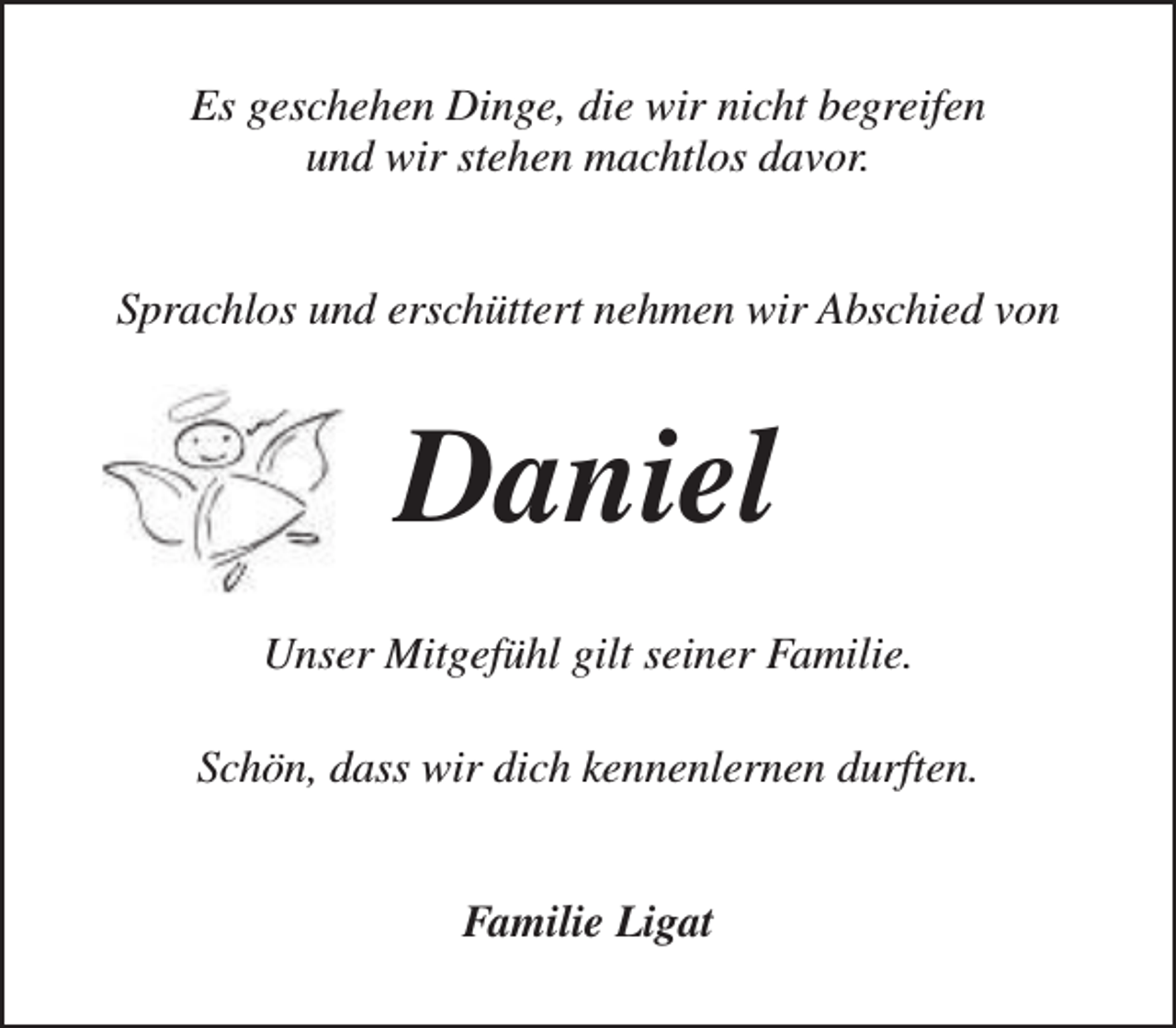 <p>Es geschehen Dinge, die wir nicht begreifen<br />und wir stehen machtlos davor.<br />Sprachlos und erschüttert nehmen wir Abschied von</p><p>Daniel<br />Unser Mitgefühl gilt seiner Familie.<br />Schön, dass wir dich kennenlernen durften.<br />Familie Ligat</p>